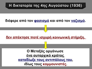 Η δικτατορία της 4ης Αυγούστου (1936) 
διέφερε από τον φασισμό και από τον ναζισμό. 
δεν απέκτησε ποτέ ισχυρή κοινωνική στήριξη. 
Ο Μεταξάς οργάνωσε 
ένα αυταρχικό κράτος 
καταδίωξε τους αντιπάλους του, 
ιδίως τους κομμουνιστές. 
 