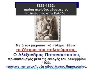 Η Β΄ Ελληνική Δημοκρατία 
1828-1832: 
πρώτη περίοδος αβασίλευτου 
πολιτεύματος στην Ελλάδα. 
Μετά τον μικρασιατικό πόλεμο τέθηκε 
το ζήτημα του πολιτεύματος. 
Ο Αλέξανδρος Παπαναστασίου, 
πρωθυπουργός μετά τις εκλογές του Δεκεμβρίου 
1923, 
πρότεινε την ανακήρυξη αβασίλευτης δημοκρατίας. 
http://arcadia.ceid.upatras.gr/arkadia/culture/personalities/papanast.htm 
 