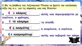 2.Με τη βοήθεια του Λεξιλογικού Πίνακα να βρείτε την κατάλληλη λέξη της α.ε.για τις σημασίες που σας δίνονται: 
α. ____________________: αυτός που συμπεριφέρεται με ευγένεια, ο φρόνιμος. 
β. ____________________: το στολίδι. 
γ. ____________________: η ευπρέπεια, η ευγένεια. 
δ. ____________________: αυτός που κυβερνά τον κόσμο. 
ὁκόσμιος 
τόκόσμημα 
ἡκοσμιότης 
ὁκοσμοκράτωρ 
Σελ. 24  