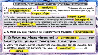 α. Στη μητέρα μου αρέσουν πολύ τα ……………………….…………………… . Τη θυμάμαι πάντα να πηγαίνει σε …………………………………………….………, για να αγοράσει καρφίτσες, δαχτυλίδια και άλλα αντικείμενα αξίας. Τα φυλάει σε ειδική σκαλιστή ……………………………………………..………………. . 
β. Τις ημέρες των εορτών των Χριστουγέννων στα μαγαζιά παρατηρείται ………………………………………….. . Όλος ο κόσμος είναι στους δρόμους και θαυμάζει τα φανταχτερά και πρωτότυπα ………..………..………… που επιλέγουν να βάλουν στις βιτρίνες τους τα καταστήματα, για να είναι στο πνεύμα των εορτών. Ειδικοί επαγγελματίες …………………….…………….. αναλαμβάνουν το έργο αυτό, επιδιώκοντας κάθε χρόνο η δική τους ιδέα για τη διακόσμηση να είναι η πιο πρωτότυπη και η πιο δημιουργική. 
γ. Ο θείος μου είναι ναυτικός και δικαιολογημένα θεωρείται …………………………… 
δ. Οι δρόμοι της Αθήνας γέμισαν από …………………………………………. που διαμαρτύρονται για την κατάσταση των Πανεπιστημίων. 
ε. Λόγω της συνεχιζόμενης παραβατικήςσυμπεριφοράς του στο σχολείο, του επιβλήθηκε μείωση της διαγωγής του, από ……………………………………………… σε ………………………………………… 
Να συμπληρώσετε τα κενά με ομόρριζα του «κοσμώ» 
κοσμήματα 
κοσμηματοπωλεία 
κοσμηματοθήκη 
κοσμοπλημμύρα 
διακοσμητικά 
διακοσμητές 
κοσμογυρισμένος 
φοιτητόκοσμο 
κοσμιότατη 
κοσμία  