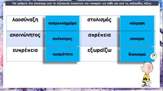Να γράψετε ένα συνώνυμο από τη λεξιλογική οικογένεια του «κοσμώ» για κάθε μία από τις ακόλουθες λέξεις 
λαοσύναξη 
στολισμός 
ακοινώνητος 
απρέπεια 
ευπρέπεια 
εξωραΐζω κοσμοπλημμύρακόσμησηαπόκοσμοςακοσμίακοσμιότηταδιακοσμώ  
