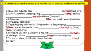 5. Να συμπληρώσετε τις παρακάτω προτάσεις με τον κατάλληλο τύπο των ουσιαστικών που βρίσκονται σε παρένθεση: 
α. Οἱἀρχαίοιἐνόμιζοντούς _____________________ (ἀστήρ) θεούς είναι. β. Οἱτετελευτηκότεςἐρήμουςτούς _________________ (πατήρ) καίτάς___________________ (μήτηρ) ἀπέλιπον(= άφησαν). γ. Φθείρουσιν___________________ (ἦθος, αιτ. πληθ.) χρηστά ὁμιλίαι(= οι συναναστροφές) κακαί. δ. Παρά Λεσβίοιςἄγωνἄγεται(= διοργανώνεται διαγωνισμός) ___________ (κάλλος, γεν. εν.) γυναικῶνἐντῷ_______________ (τέμενος) τῆςἭραςλεγόμενος καλλιστεῖα. ε. ΟἱΠέρσαιχαλεπῶςφέρουσιτοῖςπαροῦσι_______________ (πρᾶγμα). στ. Βούλομαι ὑμῖντά_______________ (ὄνομα) αὐτῶνἀναγνῶναι. ζ. Ἦνποτεχρόνος, ὅτεθεοί μένἦσαν, θνητά δέ_____________ (γένος) οὐκἦσαν.  