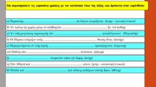 Να συμπληρώσετε τις παρακάτω φράσεις με τον κατάλληλο τύπο της λέξης που βρίσκεταιστην παρένθεση: 
α) Χαρακτήρ…………………………………………….. ἐκλόγου γνωρίζεται. (ἀνήρ–γενική ενικού) 
β) Ἐν τούτῳτῷχωρίῳμέγα τό πλῆθοςτῶν ………………………………………. ἦν. (τό ἄνθος) 
γ) Ἐν τοῖς μεγίστοις στρατηγοῖς τόν …………………………………………. καταλέγουσιν. (Περικλῆς) 
δ) ΟἱΠέρσαι ἐνόμιζον τούς ………………………………………………. θεούς εἶναι. (ἀστήρ) 
ε) Παραγενόμενοι ἐν τοῖς ἱερεῖς ……………………………………….. προσηύχοντο. (τέμενος) 
στ) Οὐδείς τῶν ………………………………………..…….. ἀνίστατο. (ῥήτωρ) 
ζ) ………………………………..… ἐπιφανῶν πᾶσα γῆτάφος. (ἀνήρ) 
η) Σύν Ἀθηνᾷκαί …………………………………….………. κίνει. (χείρ –αιτιατική ενικού) 
θ) Πολλά καί……………………………………. καίπόλεις πολέμιοι αὐτοῖςἦσαν. (ἔθνος)  
