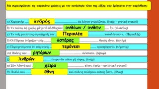 Να συμπληρώσετε τις παρακάτω φράσεις με τον κατάλληλο τύπο της λέξης που βρίσκεταιστην παρένθεση: 
α) Χαρακτήρ…………………………………………….. ἐκλόγου γνωρίζεται. (ἀνήρ–γενική ενικού) 
β) Ἐν τούτῳτῷχωρίῳμέγα τό πλῆθοςτῶν ………………………………………. ἦν. (τό ἄνθος) 
γ) Ἐν τοῖς μεγίστοις στρατηγοῖς τόν …………………………………………. καταλέγουσιν. (Περικλῆς) 
δ) ΟἱΠέρσαι ἐνόμιζον τούς ………………………………………………. θεούς εἶναι. (ἀστήρ) 
ε) Παραγενόμενοι ἐν τοῖς ἱερεῖς ……………………………………….. προσηύχοντο. (τέμενος) 
στ) Οὐδείς τῶν ………………………………………..…….. ἀνίστατο. (ῥήτωρ) 
ζ) ………………………………..… ἐπιφανῶν πᾶσα γῆτάφος. (ἀνήρ) 
η) Σύν Ἀθηνᾷκαί …………………………………….………. κίνει. (χείρ –αιτιατική ενικού) 
θ) Πολλά καί……………………………………. καίπόλεις πολέμιοι αὐτοῖςἦσαν. (ἔθνος) 
ἀνδρός 
ἀνθέων/ ἀνθῶνΠερικλέαἀστέραςτεμένεσιῥητόρωνἈνδρῶνχεῖραἔθνη  