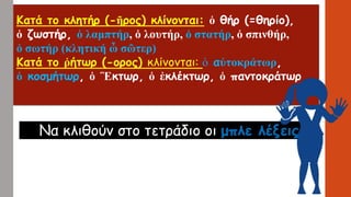 Κατάτοκλητήρ(-ῆρος)κλίνονται:ὁθήρ(=θηρίο), 
ὁζωστήρ,ὁλαμπτήρ,ὁλουτήρ,ὁστατήρ,ὁσπινθήρ, 
ὁσωτήρ(κλητικήὦσῶτερ) 
Κατάτοῥήτωρ(-ορος)κλίνονται:ὁαὐτοκράτωρ, 
ὁκοσμήτωρ,ὁἛκτωρ,ὁἐκλέκτωρ,ὁπαντοκράτωρ 
Να κλιθούνστο τετράδιο οι μπλε λέξεις  