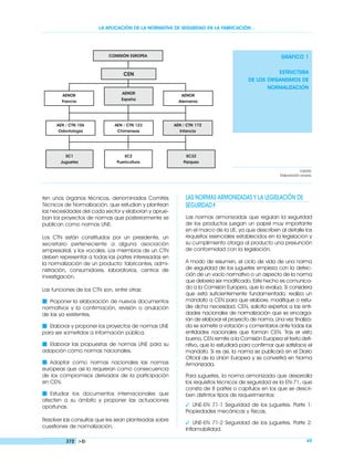 LA APLICACIÓN DE LA NORMATIVA DE SEGURIDAD EN LA FABRICACIÓN…
ten unos órganos técnicos, denominados Comités
Técnicos de Normalización, que estudian y plantean
las necesidades del cada sector y elaboran y aprue-
ban los proyectos de normas que posteriormente se
publican como normas UNE.
Los CTN están constituidos por un presidente, un
secretario perteneciente a alguna asociación
empresarial, y los vocales. Los miembros de un CTN
deben representar a todas las partes interesadas en
la normalización de un producto: fabricantes, admi-
nistración, consumidores, laboratorios, centros de
investigación.
Las funciones de los CTN son, entre otras:
Ⅵ Proponer la elaboración de nuevos documentos
normativos y la confirmación, revisión o anulación
de las ya existentes.
Ⅵ Elaborar y proponer los proyectos de normas UNE
para ser sometidos a información pública.
Ⅵ Elaborar las propuestas de normas UNE para su
adopción como normas nacionales.
Ⅵ Adoptar como normas nacionales las normas
europeas que así lo requieran como consecuencia
de los compromisos derivados de la participación
en CEN.
Ⅵ Estudiar los documentos internacionales que
afecten a su ámbito y proponer las actuaciones
oportunas.
Resolver las consultas que les sean planteadas sobre
cuestiones de normalización.
LAS NORMAS ARMONIZADAS Y LA LEGISLACIÓN DE
SEGURIDAD
Las normas armonizadas que regulan la seguridad
de los productos juegan un papel muy importante
en el marco de la UE, ya que describen al detalle los
requisitos esenciales establecidos en la legislación y
su cumplimiento otorga al producto una presunción
de conformidad con la legislación.
A modo de resumen, el ciclo de vida de una norma
de seguridad de los juguetes empieza con la detec-
ción de un vacío normativo o un aspecto de la norma
que debería ser modificado. Este hecho es comunica-
do a la Comisión Europea, que lo evalúa. Si considera
que está suficientemente fundamentado, realiza un
mandato a CEN para que elabore, modifique o estu-
die dicha necesidad. CEN, solicita expertos a las enti-
dades nacionales de normalización que se encarga-
rán de elaborar el proyecto de norma. Una vez finaliza-
da se somete a votación y comentarios ante todas las
entidades nacionales que forman CEN. Tras el visto
bueno, CEN remite a la Comisión Europea el texto defi-
nitivo, que lo estudiará para confirmar que satisface el
mandato. Si es así, la norma se publicará en el Diario
Oficial de la Unión Europea y se convertirá en Norma
Armonizada.
Para juguetes, la norma armonizada que desarrolla
los requisitos técnicos de seguridad es la EN-71, que
consta de 8 partes o capítulos en los que se descri-
ben distintos tipos de requerimientos:
 UNE-EN 71-1 Seguridad de los juguetes. Parte 1:
Propiedades mecánicas y físicas.
 UNE-EN 71-2 Seguridad de los juguetes. Parte 2:
Inflamabilidad.
372 Ei 45
GRÁFICO 1
ESTRUCTURA
DE LOS ORGANISMOS DE
NORMALIZACIÓN
FUENTE:
Elaboración propia.
COMISIÓN EUROPEA
CEN
AENOR
España
AENOR
Francia
AENOR
Alemania
AEN / CTN 106
Odontología
SC1
Juguetes
SC2
Puericultura
SC32
Parques
AEN / CTN 123
Chimeneas
AEN / CTN 172
Infancia
 