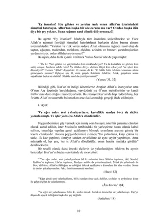 3
Ey insanlar! Size gökten ve yerden rızık veren Allah'ın üzerinizdeki
nimetini hatırlayın. Allah'tan başka bir oluşturucu mu var? O'ndan başka ilâh
diye bir şey yoktur. Buna rağmen nasıl döndürülüyorsunuz?!
Bu ayette “Ey insanlar!” hitabıyla tüm insanlara seslenilmekte ve Yüce
Allah’ın rahmeti [verdiği nimetler] hatırlatılarak herkesin aklını başına alması
istenmektedir: “Yaratan ve rızk veren sadece Allah olmasına rağmen nasıl olup da
taştan, ağaçtan, madenden, melekten, elçiden, azizden ve benzeri yaratılmışlardan
yardım istiyor, onları ilâhlaştırıyorsunuz?”
Bu uyarı, daha fazla ayrıntı verilerek Yunus Suresi’nde de yapılmıştır:
31,32
De ki: “Sizi gökten ve yeryüzünden kim rızıklandırıyor? Ya da kulaklara ve gözlere kim
sahip oluyor, bunların sahibi kim? Ve ölüden diriyi, diriden ölüyü kim çıkarıyor? Ve işleri kim
düzenliyor?” Hemen “Allah” diyecekler. O zaman de ki: “O hâlde hâlâ Allah'ın koruması altına
girmeyecek misiniz? Öyleyse işte O, sizin gerçek Rabbiniz Allah'tır. Artık, gerçekten sonra
sapıklıktan başka ne olabilir! O hâlde nasıl da çevriliyorsunuz?”
(Yunus/ 31, 32)
Bilindiği gibi, Kur’an’ın indiği dönemlerde Araplar Allah’a inanıyorlar ama
O’nun Arş üzerinde kurulduğunu, yeryüzünü ise O’nun meleklerinin ve kendi
ilâhlarının idare ettiğini zannediyorlardı. Bu zihniyet Kur’an’da hep reddedilmiş, her
fırsatta Allah’ın tasarrufta bulunurken aracı kullanmadığı gerçeği ifade edilmiştir.
4. Ayet:
4
Ve eğer onlar seni yalanlıyorlarsa, kesinlikle senden önce de elçiler
yalanlanmıştı. Ve işler yalnızca Allah'a döndürülür.
Peygamberimize güç vermek için inmiş olan bu ayet, ister bir parantez cümlesi
olarak kabul edilsin, ister Mushafın tertibindeki bir yerleştirme hatası olarak kabul
edilsin, insanlığa yapılan genel açıklamayı bölerek uyarıların arasına girmiş bir
teselli cümlesidir. Burada peygamberimize zımnen “Bu yalanlama, karşı çıkma ve
taciz, ilk kez yapılmış olmayıp senden evvelkilere de aynı şeyler yapılmıştı. Ama
müsterih ol, her şey, her iş Allah’a döndürülür; onun hesabı mutlaka görülür”
denilmektedir.
Bir teselli olarak daha önceki elçilerin de yalanlandığını bildiren bu ayetin
benzerleri Kur’an’ın başka surelerinde de mevcuttur:
42-44
Ve eğer onlar, seni yalanlıyorlarsa bil ki onlardan önce Nûh'un toplumu, Âd, Semûd,
İbrâhîm'in toplumu, Lût'un toplumu, Medyen ashâbı da yalanlamışlardı. Mûsâ da yalanlandı da
Ben, kâfirlere; Allah'ın ilâhlığını ve rabliğini bilerek reddeden o kimselere bir süre verdim. Sonra
da onları yakalayıverdim. Peki, Beni tanımamak nasılmış!
(Hacc/ 42)
184
Eğer şimdi seni yalanladılarsa, bil ki senden önce açık deliller, sayfalar ve aydınlatıcı kitap
ile gelen elçiler de yalanlanmıştı.
(Âl-i Imran/ 184)
18
Ve eğer siz yalanlarsanız bilin ki, sizden önceki birtakım ümmetler de yalanlamıştı. Elçi'ye
düşen de apaçık tebliğden başka bir şey değildir.
(Ankebut/ 18)
10
 