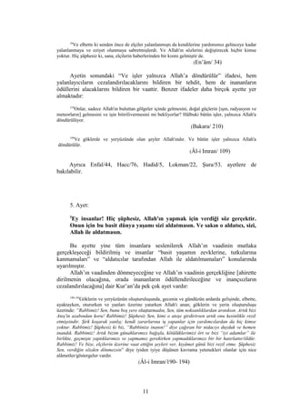 34
Ve elbette ki senden önce de elçiler yalanlanmıştı da kendilerine yardımımız gelinceye kadar
yalanlanmaya ve eziyet olunmaya sabretmişlerdi. Ve Allah'ın sözlerini değiştirecek hiçbir kimse
yoktur. Hiç şüphesiz ki, sana, elçilerin haberlerinden bir kısmı gelmiştir de.
(En’âm/ 34)
Ayetin sonundaki “Ve işler yalnızca Allah’a döndürülür” ifadesi, hem
yalanlayıcıların cezalandırılacaklarını bildiren bir tehdit, hem de inananların
ödüllerini alacaklarını bildiren bir vaattir. Benzer ifadeler daha birçok ayette yer
almaktadır:
210
Onlar, sadece Allah'ın buluttan gölgeler içinde gelmesini, doğal güçlerin [ışın, radyasyon ve
meteorların] gelmesini ve işin bitirilivermesini mi bekliyorlar? Hâlbuki bütün işler, yalnızca Allah'a
döndürülüyor.
(Bakara/ 210)
109
Ve göklerde ve yeryüzünde olan şeyler Allah'ındır. Ve bütün işler yalnızca Allah'a
döndürülür.
(Âl-i Imran/ 109)
Ayrıca Enfal/44, Hacc/76, Hadid/5, Lokman/22, Şura/53. ayetlere de
bakılabilir.
5. Ayet:
5
Ey insanlar! Hiç şüphesiz, Allah'ın yapmak için verdiği söz gerçektir.
Onun için bu basit dünya yaşamı sizi aldatmasın. Ve sakın o aldatıcı, sizi,
Allah ile aldatmasın.
Bu ayette yine tüm insanlara seslenilerek Allah’ın vaadinin mutlaka
gerçekleşeceği bildirilmiş ve insanlar “basit yaşamın zevklerine, tutkularına
kanmamaları” ve “aldatıcılar tarafından Allah ile aldatılmamaları” konularında
uyarılmıştır.
Allah’ın vaadinden dönmeyeceğine ve Allah’ın vaadinin gerçekliğine [ahirette
dirilmenin olacağına, orada inananların ödüllendirileceğine ve inançsızların
cezalandırılacağına] dair Kur’an’da pek çok ayet vardır:
190-194
Göklerin ve yeryüzünün oluşturuluşunda, gecenin ve gündüzün ardarda gelişinde, elbette,
ayaktayken, otururken ve yanları üzerine yatarken Allah'ı anan; göklerin ve yerin oluşturuluşu
üzerinde: “Rabbimiz! Sen, bunu boş yere oluşturmadın, Sen, tüm noksanlıklardan arınıksın. Artık bizi
Ateş'in azabından koru! Rabbimiz! Şüphesiz Sen, kimi o ateşe girdirirsen artık onu kesinlikle rezil
etmişsindir. Şirk koşarak yanlış; kendi zararlarına iş yapanlar için yardımcılardan da hiç kimse
yoktur. Rabbimiz! Şüphesiz ki biz, “Rabbinize inanın!” diye çağıran bir nidacıyı duyduk ve hemen
inandık. Rabbimiz! Artık bizim günahlarımızı bağışla, kötülüklerimizi ört ve bizi “iyi adamlar” ile
birlikte, geçmişte yaptıklarımızı ve yapmamız gerekirken yapmadıklarımızı bir bir hatırlattır/öldür.
Rabbimiz! Ve bize, elçilerin üzerine vaat ettiğin şeyleri ver, kıyâmet günü bizi rezil etme. Şüphesiz
Sen, verdiğin sözden dönmezsin” diye iyiden iyiye düşünen kavrama yetenekleri olanlar için nice
alâmetler/göstergeler vardır.
(Âl-i Imran/190- 194)
11
 
