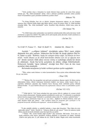 79
Artık yazıklar olsun o kimselere ki, kendi elleriyle kitap yazarlar da sonra biraz paraya
satmak için, “Bu, Allah katındandır” derler. Artık o elleriyle yazdıkları yüzünden onlara yazıklar
olsun! O kazandıkları şeyler yüzünden kendilerine yazıklar olsun!
(Bakara/ 79)
78
Ve Kitap Ehlinden, bazı söz ve ilkeleri, kitaptan olmamasına rağmen, siz onu kitaptan
sanasınız diye, dillerini kitaba doğru eğip büken akılsız, serseri bir gurup vardır. O, Allah katından
olmadığı hâlde, “Bu, Allah katındandır” derler. Kendileri bilip dururken, Allah'a karşı yalan da
söylerler.
(Âl-i Imran/ 78)
21
Ve Allah'a karşı yalan uydurandan veya âyetlerini yalanlayandan daha yanlış davranan; kendi
zararlarına iş yapan kim olabilir? Hiç şüphe yok ki şirk koşarak yanlış davranan; kendi zararlarına iş
yapan bu kimseler kurtuluşa eremezler.
( En’âm/ 21)
Ve A’râf/ 37, Yunus/ 17, Hud/ 18, Kehf/ 15, Ankebut/ 68, Zümer/ 32.
Ayetteki “ ‫الغغغرور‬ğarur [aldatan]” sözcüğünün sadece İblis’i işaret ettiğini
düşünmek bize göre yanlıştır. Aldatıcının Kur’an’daki ilk örneği şüphesiz İblis’tir.
O, Âdem ve eşine “Rabbiniz, başka bir sebepten dolayı değil, sırf ikinizin de birer
melek / melik olmanız ya da ebedî kalıcılardan olmanız için sizi şu ağaçtan men
etti” demek suretiyle Allah adına vesvese vermiş ve uydurduğu yalanla her ikisini
de aldatmıştır. Ancak Kur’an’da şeytanların da aldatıcı olduğu bildirilmektedir.
Dolayısıyla buradaki “ğarur [aldatan]” sözcüğü hem İblis’i hem de tüm insan
şeytanları ifade etmektedir.
Bu konuda mesajlarına iyi kulak verilmesi gereken ayetler aşağıdadır:
120
İblis, onlara vaatte bulunur ve onları kuruntulandırır. Oysa şeytan onlara aldatmadan başka
bir şey vaat etmez.
( Nisa/ 120)
112,113
Böylece Biz, her peygamber için gizli-açık şeytanlarını düşman yaptık: Ki dünya malına
aldanmaktan dolayı, âhirete inanmayan kimselerin kalpleri ona kansın, ondan hoşnut olsun ve
yapmakta olduklarını yapsınlar diye bunların bazısı bazısına sözün süslüsünü gizlice telkinde
bulunur/fısıldar. –Ve şâyet Rabbin dileseydi onu yapmazlardı. Öyleyse onları ve uydurdukları şeyleri
bırak!–
(En’âm/ 112–113)
63-65
Allah dedi ki: “Git! Sonra onlardan kim sana uyarsa, bilin ki, şüphesiz ki, cezanız yeterli
bir ceza olarak cehennemdir. Onlardan gücünü yetirdiklerini sesinle sars. Ve atlılarınla ve yayalarınla
onların üzerine yaygara kopar! Mallarda ve çocuklarda onlara ortak ol! Ve onlara vaatlerde bulun.” –
Ve şeytan, onlara aldatmadan başka bir şey vaat etmez.– Şüphesiz ki, Benim kullarım, senin için
onlar aleyhine hiçbir güç yoktur.” –Tüm varlıkları belirli bir programa göre ayarlayan ve bu
programı koruyarak, destekleyerek uygulayan” olarak da Rabbin yeter.–
(İsra/ 64)
13
O gün münâfık erkekler ve münâfık kadınlar, o iman eden kimselere: “Bize bakın da sizin
ışığınızdan alalım?” derler. Denildi ki: “Arkanıza dönün de ışık arayın!” Sonra da aralarına içinde
rahmet, dışında da kendi yönünden azap olan kapılı bir sur çekilir.
14,15
Onlara: “Biz, sizinle beraber değil miydik?” diye seslenirler. Mü’minler: “Evet ama, siz
kendi canlarınızı ateşe attınız, gözlediniz, kuşkuya düştünüz ve kuruntular sizi aldattı. Sonunda
Allah'ın emri gelip çattı. O, çok aldatan da sizi, Allah ile aldattı. Bugün artık sizden kurtulmalık
13
 