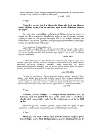 alınmaz, kâfirlerden; Allah'ın ilâhlığını ve rabliğini bilerek reddedenlerden de. Sizin varacağınız
yer ateştir. O, size yaraşandır. O, ne kötü bir dönüş yeridir!”
(Hadid/ 13-15)
6. Ayet:
6
Şüphesiz o şeytan, sizin için düşmandır. Onun için siz de onu düşman
edinin. Şüphesiz şeytan kendi taraftarlarını alevli ateşin ashâbından olmaları
için çağırır.
Bu ayette insanı en çok aldatan, en fazla tuzağa düşüren düşman ele alınmış ve
insanlar ona karşı uyarılmıştır. Burada konu edilen şeytan; iğvalarıyla, yumuşak
girişleriyle insanı en fazla yanlışa sürükleyen İblis’tir. Bu sebeple Rabbimiz onu
bize tanıtmış, onun bizden kıyamete kadar ayrılmayacağını hem haber cümleleriyle
hem de temsilî anlatımlarla bildirmiştir:
59
Ve ey günahkârlar! Bugün siz hadi ayrılın!
60-62
Ben; “Ey Âdemoğulları! Şeytana kulluk etmeyin, kesinlikle o size apaçık bir düşmandır ve
Bana kulluk edin, işte bu dosdoğru yoldur ve andolsun ki şeytan sizden birçok kuşakları saptırdı”
diye size ahit vermedim mi? Hâlâ aklını kullananlar değil miydiniz? 63
İşte bu, sizin vaat olunmuş
olduğunuz cehennemdir.
(Ya Sin/ 59–62)
118,119
Allah İblis'i dışladı. Ve İblis, “Elbette Senin kullarından belirli bir pay alacağım, onları
kesinlikle saptıracağım, onları boş kuruntulara sokacağım ve onlara emredeceğim de etinden-sütünden
yararlanılan hayvanların kulaklarını yaracaklar, onlara emredeceğim de Allah'ın
oluşturuşunu/ölçülendirdiğini bozacaklar” dedi. Ve her kim Allah'ın astından şeytanı yol gösterici,
koruyucu yakın edinirse, o zaman şüphesiz o, apaçık bir ziyan ile ziyana uğrar.
(Nisa/ 118, 119)
50
Ve hani Biz doğal güçlere, “Âdem'e boyun eğip teslimiyet gösterin” demiştik de İblis/
düşünce yetisi dışında hepsi boyun eğip teslimiyet gösterdi. İblis, görünmez varlıklardandı/
enerjidendi. Sonra da kendi Rabbinin emrine ters düştü. Şimdi siz, Benim astlarımdan onu ve onun
soyunu yardımcı, yol gösterici, koruyucu yakınlar mı ediniyorsunuz? Hem de onlar sizin
düşmanınızken. Şirk koşarak yanlış; kendi zararlarına iş yapanlar için ne kötü bir değiştirmedir bu!
(Kehf/ 50)
7. Ayet:
7
Kâfirler; Allah'ın ilâhlığını ve rabliğini bilerek reddetmiş olan şu
kimseler; onlar için şiddetli bir azap vardır. İman etmiş ve düzeltmeye
yönelik işleri yapmış kişiler; onlar için bir bağışlanma ve büyük bir ödül
vardır.
Kur’an’da çok sık rastlanan yönteme uygun olarak bu ayette de yine
uyarılardan sonra inananlar ile inanmayanların akıbetleri beyan edilmektedir.
8. Ayet:
8
Onun için, kötü ameli kendisine süslü gösterilen sonra da onu güzel gören
kişi mi? Şüphe yok ki Allah dilediğini/dileyeni şaşırtır, dilediğine/dileyene de
14
 