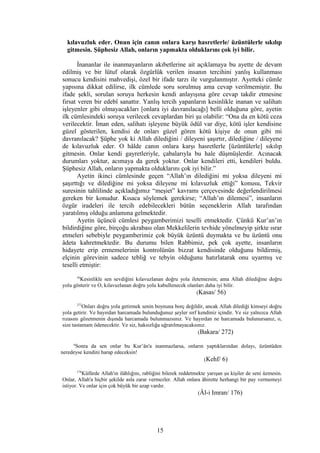 kılavuzluk eder. Onun için canın onlara karşı hasretlerle/ üzüntülerle sıkılıp
gitmesin. Şüphesiz Allah, onların yapmakta olduklarını çok iyi bilir.
İnananlar ile inanmayanların akıbetlerine ait açıklamaya bu ayette de devam
edilmiş ve bir lütuf olarak özgürlük verilen insanın tercihini yanlış kullanması
sonucu kendisini mahvedişi, özel bir ifade tarzı ile vurgulanmıştır. Ayetteki cümle
yapısına dikkat edilirse, ilk cümlede soru sorulmuş ama cevap verilmemiştir. Bu
ifade şekli, sorulan soruya herkesin kendi anlayışına göre cevap takdir etmesine
fırsat veren bir edebî sanattır. Yanlış tercih yapanların kesinlikle inanan ve salihatı
işleyenler gibi olmayacakları [onlara iyi davranılacağı] belli olduğuna göre, ayetin
ilk cümlesindeki soruya verilecek cevaplardan biri şu olabilir: “Ona da en kötü ceza
verilecektir. İman eden, salihatı işleyene büyük ödül var diye, kötü işler kendisine
güzel gösterilen, kendisi de onları güzel gören kötü kişiye de onun gibi mi
davranılacak? Şüphe yok ki Allah dilediğini / dileyeni şaşırtır, dilediğine / dileyene
de kılavuzluk eder. O hâlde canın onlara karşı hasretlerle [üzüntülerle] sıkılıp
gitmesin. Onlar kendi gayretleriyle, çabalarıyla bu hale düşmüşlerdir. Acınacak
durumları yoktur, acımaya da gerek yoktur. Onlar kendileri etti, kendileri buldu.
Şüphesiz Allah, onların yapmakta olduklarını çok iyi bilir.”
Ayetin ikinci cümlesinde geçen “Allah’ın dilediğini mi yoksa dileyeni mi
şaşırttığı ve dilediğine mi yoksa dileyene mi kılavuzluk ettiği” konusu, Tekvir
suresinin tahlilinde açıkladığımız “meşiet” kavramı çerçevesinde değerlendirilmesi
gereken bir konudur. Kısaca söylemek gerekirse; “Allah’ın dilemesi”, insanların
özgür iradeleri ile tercih edebilecekleri bütün seçeneklerin Allah tarafından
yaratılmış olduğu anlamına gelmektedir.
Ayetin üçüncü cümlesi peygamberimizi teselli etmektedir. Çünkü Kur’an’ın
bildirdiğine göre, birçoğu akrabası olan Mekkelilerin tevhide yönelmeyip şirkte ısrar
etmeleri sebebiyle peygamberimiz çok büyük üzüntü duymakta ve bu üzüntü onu
âdeta kahretmektedir. Bu durumu bilen Rabbimiz, pek çok ayette, insanların
hidayete erip ermemelerinin kontrolünün bizzat kendisinde olduğunu bildirmiş,
elçinin görevinin sadece tebliğ ve tebyin olduğunu hatırlatarak onu uyarmış ve
teselli etmiştir:
56
Kesinlikle sen sevdiğini kılavuzlanan doğru yola iletemezsin; ama Allah dilediğine doğru
yolu gösterir ve O, kılavuzlanan doğru yolu kabullenecek olanları daha iyi bilir.
(Kasas/ 56)
272
Onları doğru yola getirmek senin boynuna borç değildir, ancak Allah dilediği kimseyi doğru
yola getirir. Ve hayırdan harcamada bulunduğunuz şeyler sırf kendiniz içindir. Ve siz yalnızca Allah
rızasını gözetmenin dışında harcamada bulunmazsınız. Ve hayırdan ne harcamada bulunursanız, o,
size tastamam ödenecektir. Ve siz, haksızlığa uğratılmayacaksınız.
(Bakara/ 272)
6
Sonra da sen onlar bu Kur’ân'a inanmazlarsa, onların yaptıklarından dolayı, üzüntüden
neredeyse kendini harap edeceksin!
(Kehf/ 6)
176
Küfürde Allah'ın ilâhlığını, rabliğini bilerek reddetmekte yarışan şu kişiler de seni üzmesin.
Onlar, Allah'a hiçbir şekilde asla zarar vermezler. Allah onlara âhirette herhangi bir pay vermemeyi
istiyor. Ve onlar için çok büyük bir azap vardır.
(Âl-i Imran/ 176)
15
 