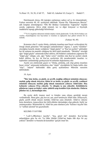 Ve Rum/ 19, 24, 50, A’râf/ 57, Nahl/ 65, Ankebut/ 63, Casiye/ 5, Hadid/17.
Hatırlanacak olursa, ölü toprağın canlanması sadece saf su ile olmamaktadır.
Furkan suresinin 48, 49. ayetlerinin tahlilinde “Kuran Hiç Tükenmeyen Mucize”
adlı kitaptan alıntıladığımız “Ölü Bir Beldeyi Canlandıran Yağmurlar” başlıklı
yazıda, yağmurun, ihtiva ettiği mineral, tuz ve diğer kimyasal ve biyolojik
maddelerle toprağı gübrelediği belirtilmişti.
48,49
Ve O, rüzgârları rahmetinin önünde müjdeci olarak gönderendir. Ve Biz ölü bir beldeye can
verelim, oluşturduğumuz nice hayvanlara ve insanlara su sağlayalım diye gökten tertemiz bir su
indirdik.
(Furkan/ 48, 49)
Konumuz olan 9. ayette ölmüş, çürümüş insanlara nasıl hayat verileceğinin bir
örneği olarak gösterilen “ölü toprağın canlandırılması” olgusu, 1. ayette “melekler”
sözcüğüne karşılık olarak verdiğimiz “doğal güçler” ve “Kur’an ayetleri” şeklindeki
her iki anlamın da mantıklı olduğuna bir delil teşkil etmektedir. “Melekler” sözcüğü
eğer “doğal güçler” anlamında kabul edilirse, ölü beldeleri canlandıran yağmurun bir
“doğal güç” olduğu; yok, eğer “haber verici” nitelikte olan Kur’an ayetleri olarak
kabul edilirse, bu kez de Kur’an ayetlerinin ölü mesabesindeki insanları ve
toplumları canlandırdığı gerekçesiyle bu anlamlar doğrulanmış olur.
Ayetin son cümlesinde geçen ve “ölmüş, çürümüş, yok olup gitmiş insanlara
hayat verme” anlamında kullanılmış olan “nüşür” sözcüğünün bir başka kalıbı olan
“neşr”, “nâşirat” hakkındaki daha geniş açıklamamız Mürselat suresinin
tahlilindedir.
10. Ayet:
10
Her kim üstün, en güçlü, en şerefli, mağlûp edilmesi mümkün olmayan;
mutlak galip olmak istiyorsa, bilsin ki en üstün, en güçlü, en şerefli, yenilmesi
mümkün olmayan; mutlak galip olmak tamamıyla yalnızca Allah'ındır. Hoş
kelimeler yalnızca O'na yükselir. Ve düzgün iş onu yükseltir. Kötülüklerin
plânlarını yapan şu kişiler; onlar şiddetli azap kendileri için olanlardır. Onların
plânları ise; o, darmadağın olur.
Bu ayette akıllı insanın nasıl ve kimden yana olması gerektiği mesajı
verilmektedir. Buna göre, güç kuvvet, şan, şeref tamamıyla Allah’ındır. Dolayısıyla,
güçlü, şerefli olmak isteyen mutlaka Allah’tan yana olmalıdır. Allah’ın vahyine
karşı duranların, inançsızların her türlü plânları darmadağın olup gidecek, hiçbir işe
yaramayacaktır. Bilinmelidir ki, Allah’tan yana olanların yolu “kelime-i tayyibe”den
ve “salihatı işlemek”ten geçmektedir.
KELİME-İ TAYYİBE
“ ‫يةبغغغة‬ّ‫ب‬‫ط‬ ‫كلمغغغة‬Kelime-i tayyibe”, “hoş, güzel söz” demektir. Kur’an’dan
anlaşıldığına göre bu söz “La ilâhe illallah [Allah’tan başka ilâh diye bir şey
yoktur]” demektir ve bununla da kastedilen “gerçek iman”dır.
17
 