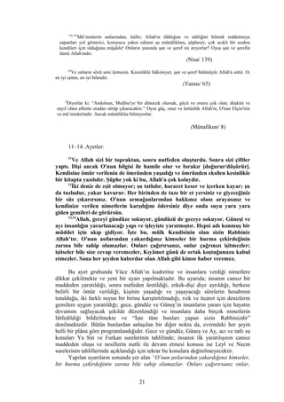 138,139
Mü’minlerin astlarından, küfre; Allah'ın ilâhlığını ve rabliğini bilerek reddetmeye
sapanları yol gösterici, koruyucu yakın edinen şu münâfıklara, şüphesiz, çok acıklı bir azabın
kendileri için olduğunu müjdele! Onların yanında şan ve şeref mi arıyorlar? Oysa şan ve şerefin
tümü Allah'ındır.
(Nisa/ 139)
65
Ve onların sözü seni üzmesin. Kesinlikle hâkimiyet, şan ve şeref bütünüyle Allah'a aittir. O,
en iyi işiten, en iyi bilendir.
(Yunus/ 65)
8
Diyorlar ki: “Andolsun, Medîne'ye bir dönecek olursak, gücü ve onuru çok olan, düşkün ve
zayıf olanı elbette oradan sürüp çıkaracaktır.” Oysa güç, onur ve üstünlük Allah'ın, O'nun Elçisi'nin
ve mü’minlerindir. Ancak münâfıklar bilmiyorlar.
(Münafikun/ 8)
11–14. Ayetler:
11
Ve Allah sizi bir topraktan, sonra nutfeden oluşturdu. Sonra sizi çiftler
yaptı. Dişi ancak O'nun bilgisi ile hamile olur ve bırakır [doğurur/düşürür].
Kendisine ömür verilenin de ömründen yaşadığı ve ömründen eksilen kesinlikle
bir kitapta yazılıdır. Şüphe yok ki bu, Allah'a çok kolaydır.
12
İki deniz de eşit olmuyor; şu tatlıdır, hararet keser ve içerken kayar; şu
da tuzludur, yakar kavurur. Her birinden de taze bir et yersiniz ve giyeceğiniz
bir süs çıkarırsınız. O'nun armağanlarından hakkınız olanı arayasınız ve
kendinize verilen nimetlerin karşılığını ödersiniz diye onda suyu yara yara
giden gemileri de görürsün.
13,14
Allah, geceyi gündüze sokuyor, gündüzü de geceye sokuyor. Güneşi ve
ayı insanlığın yararlanacağı yapı ve işleyişte yaratmıştır. Hepsi adı konmuş bir
müddet için akıp gidiyor. İşte bu, mülk Kendisinin olan sizin Rabbiniz
Allah’tır. O'nun astlarından yakardığınız kimseler bir hurma çekirdeğinin
zarına bile sahip olamazlar. Onları çağırırsanız, onlar çağrınızı işitmezler;
işitseler bile size cevap veremezler, Kıyâmet günü de ortak koştuğunuzu kabul
etmezler. Sana her şeyden haberdar olan Allah gibi kimse haber veremez.
Bu ayet grubunda Yüce Allah’ın kudretine ve insanlara verdiği nimetlere
dikkat çekilmekte ve yeni bir uyarı yapılmaktadır. Bu uyarıda; insanın cansız bir
maddeden yaratıldığı, sonra nutfeden üretildiği, erkek-dişi diye ayrıldığı, herkese
belirli bir ömür verildiği, kişinin yaşadığı ve yaşayacağı sürelerin hesabının
tutulduğu, iki farklı suyun bir birine karıştırtılmadığı, rızk ve ticaret için denizlerin
gemilere uygun yaratıldığı; gece, gündüz ve Güneş’in insanların yararı için hayatın
devamını sağlayacak şekilde düzenlendiği ve insanlara daha birçok nimetlerin
lütfedildiği bildirilmekte ve “İşte tüm bunları yapan sizin Rabbinizdir”
denilmektedir. Bütün bunlardan anlaşılan bir diğer nokta da, evrendeki her şeyin
belli bir plâna göre programlandığıdır. Gece ve gündüz, Güneş ve Ay, acı ve tatlı su
konuları Ya Sin ve Furkan surelerinin tahlilinde; insanın ilk yaratılışının cansız
maddeden oluşu ve nesillerin nutfe ile devam etmesi konusu ise Leyl ve Necm
surelerinin tahlillerinde açıklandığı için tekrar bu konulara değinilmeyecektir.
Yapılan uyarıların sonunda yer alan “O’nun astlarından yakardığınız kimseler,
bir hurma çekirdeğinin zarına bile sahip olamazlar. Onları çağırırsanız onlar,
21
 