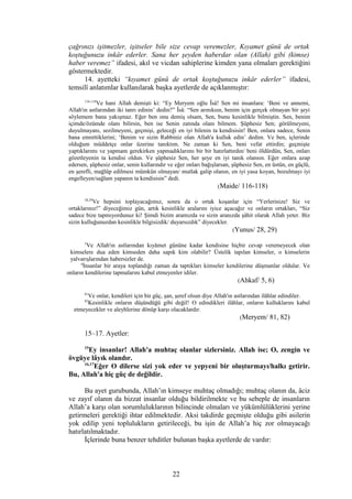 çağrınızı işitmezler, işitseler bile size cevap veremezler, Kıyamet günü de ortak
koştuğunuzu inkâr ederler. Sana her şeyden haberdar olan (Allah) gibi (kimse)
haber veremez” ifadesi, akıl ve vicdan sahiplerine kimden yana olmaları gerektiğini
göstermektedir.
14. ayetteki “kıyamet günü de ortak koştuğunuzu inkâr ederler” ifadesi,
temsilî anlatımlar kullanılarak başka ayetlerde de açıklanmıştır:
116-118
Ve hani Allah demişti ki: “Ey Meryem oğlu Îsâ! Sen mi insanlara: ‘Beni ve annemi,
Allah'ın astlarından iki tanrı edinin’ dedin?” Îsâ: “Sen arınıksın, benim için gerçek olmayan bir şeyi
söylemem bana yakışmaz. Eğer ben onu demiş olsam, Sen, bunu kesinlikle bilmiştin. Sen, benim
içimde/özümde olanı bilirsin, ben ise Senin zatında olanı bilmem. Şüphesiz Sen; görülmeyeni,
duyulmayanı, sezilmeyeni, geçmişi, geleceği en iyi bilenin ta kendisisin! Ben, onlara sadece, Senin
bana emrettiklerini; ‘Benim ve sizin Rabbiniz olan Allah'a kulluk edin’ dedim. Ve ben, içlerinde
olduğum müddetçe onlar üzerine tanıktım. Ne zaman ki Sen, beni vefat ettirdin; geçmişte
yaptıklarımı ve yapmam gerekirken yapmadıklarımı bir bir hatırlattırdın/ beni öldürdün, Sen, onları
gözetleyenin ta kendisi oldun. Ve şüphesiz Sen, her şeye en iyi tanık olansın. Eğer onlara azap
edersen, şüphesiz onlar, senin kullarındır ve eğer onları bağışlarsan, şüphesiz Sen, en üstün, en güçlü,
en şerefli, mağlûp edilmesi mümkün olmayan/ mutlak galip olanın, en iyi yasa koyan, bozulmayı iyi
engelleyen/sağlam yapanın ta kendisisin” dedi.
(Maide/ 116-118)
28,29
Ve hepsini toplayacağımız, sonra da o ortak koşanlar için “Yerlerinize! Siz ve
ortaklarınız!” diyeceğimiz gün, artık kesinlikle aralarını iyice açacağız ve onların ortakları, “Siz
sadece bize tapmıyordunuz ki! Şimdi bizim aramızda ve sizin aranızda şâhit olarak Allah yeter. Biz
sizin kulluğunuzdan kesinlikle bilgisizdik/ duyarsızdık” diyecekler.
(Yunus/ 28, 29)
5
Ve Allah'ın astlarından kıyâmet gününe kadar kendisine hiçbir cevap veremeyecek olan
kimselere dua eden kimseden daha sapık kim olabilir? Üstelik tapılan kimseler, o kimselerin
yalvarışlarından habersizler de.
6
İnsanlar bir araya toplandığı zaman da taptıkları kimseler kendilerine düşmanlar oldular. Ve
onların kendilerine tapmalarını kabul etmeyenler idiler.
(Ahkaf/ 5, 6)
81
Ve onlar, kendileri için bir güç, şan, şeref olsun diye Allah'ın astlarından ilâhlar edindiler.
82
Kesinlikle onların düşündüğü gibi değil! O edindikleri ilâhlar, onların kulluklarını kabul
etmeyecekler ve aleyhlerine dönüp karşı olacaklardır.
(Meryem/ 81, 82)
15–17. Ayetler:
15
Ey insanlar! Allah'a muhtaç olanlar sizlersiniz. Allah ise; O, zengin ve
övgüye lâyık olandır.
16,17
Eğer O dilerse sizi yok eder ve yepyeni bir oluşturmayı/halkı getirir.
Bu, Allah'a hiç güç de değildir.
Bu ayet gurubunda, Allah’ın kimseye muhtaç olmadığı; muhtaç olanın da, âciz
ve zayıf olanın da bizzat insanlar olduğu bildirilmekte ve bu sebeple de insanların
Allah’a karşı olan sorumluluklarının bilincinde olmaları ve yükümlülüklerini yerine
getirmeleri gerektiği ihtar edilmektedir. Aksi takdirde geçmişte olduğu gibi asilerin
yok edilip yeni toplulukların getirileceği, bu işin de Allah’a hiç zor olmayacağı
hatırlatılmaktadır.
İçlerinde buna benzer tehditler bulunan başka ayetlerde de vardır:
22
 