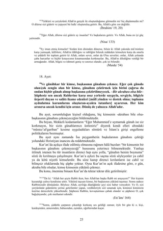 19,20
Gökleri ve yeryüzünü Allah'ın gerçek ile oluşturduğunuı görmedin mi/ hiç düşünmedin mi?
O dilerse sizi giderir ve yepyeni bir halk/ oluşturuluş getirir. Bu, Allah'a göre zor değildir.
(İbrahim/ 19, 20)
133
Eğer Allah, dilerse sizi giderir ey insanlar! Ve başkalarını getirir. Ve Allah, buna en iyi güç
yetirendir.
(Nisa/ 133)
54
Ey iman etmiş kimseler! Sizden kim dininden dönerse, bilsin ki Allah yakında mü’minlere
karşı yumuşak, kâfirlere; Allah'ın ilâhlığını ve rabliğini bilerek reddeden kimselere karşı da onurlu
ve şiddetli bir toplum getirir ki Allah, onları sever, onlar da O'nu severler; onlar, Allah yolunda
çaba harcarlar ve hiçbir kınayıcının kınamasından korkmazlar. Bu, Allah'ın dilediğine verdiği bir
armağandır. Allah, bilgisi ve rahmeti geniş ve sınırsız olandır, çok iyi bilendir.
(Maide/ 54)
18. Ayet:
18
Ve günâhkar bir kimse, başkasının günahını çekmez. Eğer çok günahı
olan/çok zengin olan bir kimse, günahını çektirmek için birini çağırsa da
ondan hiçbir günah alınıp başkasına çektirtilmeyecek. –Bir akrabası olsa bile–
Şüphesiz sen ancak Rablerine karşı ıssız yerlerde saygıyla, sevgiyle, bilgiyle
ürperti duyan ve salâtı ikame edenleri [mâlî yönden ve destek olma; toplumu
aydınlatma kurumlarını oluşturan-ayakta tutanları] uyarırsın. Her kim
arınırsa ancak kendisi için arınır. Dönüş de yalnızca Allah'adır.
Bu ayet, sorumluluğun kişisel olduğunu, hiç kimsenin -akrabası bile olsa-
başkasının günahını çekmeyeceğini bildirmektedir.
Bu beyan, Mekkeli kodamanların “Eğer Muhammed’e uymamak günah ise siz
korkmayın, biz sizin günahlarınızı üstleniriz” diyerek kendi elleri altındaki
“müstez’af/gariban” kesime uyguladıkları sömürü ve İslam’a girişi engelleme
politikalarını bozmuştur.
Bu ayet aynı zamanda İsa peygamberin başkalarının günahını çektiği
yolundaki Hıristiyan inancını da reddetmektedir.
Kur’an’da açıkça ifade edilmiş olmasına rağmen hâlâ bazıları “bir kimsenin bir
başkasının günahını çekmeyeceği” hususunu yeterince bilmemektedir. Yanlışa
itilmek istenen bu tür insanların direnci hep aynı yolla, “günahın benim boynuma”
sözü ile kırılmaya çalışılmıştır. Kur’an’a aykırı bu saçma sözü söyleyenler ya cahil
ya da kötü niyetli kimselerdir. Bu söze kanıp direnci kırılanların ise cahil ve
bilinçsiz oluklarında hiç şüphe yoktur. Oysa Kur’an’ın açık ifadesine göre, o gün,
akraba bile olsalar, kimse kimsenin yükünü çekmez.
Bu konu, önemine binaen Kur’an’da tekrar tekrar dile getirilmiştir:
164,165
De ki: “Allah her şeyin Rabbi iken, ben Allah'tan başka Rabb mi arayayım?” Her kişinin
kazandığı yalnız kendisine aittir. Yükünü taşıyan kimse, bir başkasının yükünü taşımaz. Sonra sadece
Rabbinizedir dönüşünüz. Böylece Allah, ayrılığa düştüğünüz şeyi size haber verecektir. Ve O, sizi
yeryüzünde gidenlerin yerine getirilenler yapan, verdikleriyle sizi sınamak için, kiminizi kiminizin
üzerine derecelerle yükseltendir. Şüphesiz Rabbin, kovuşturması çabuk olandır ve şüphesiz O, çok
bağışlayandır, çok merhamet edendir.
(En’âm/ 164)
33-36
Sonra, şiddetle çarpanın çıkardığı korkunç ses geldiği zaman; öyle bir gün ki o, kişi,
kardeşinden, annesinden, babasından, eşinden, oğullarından kaçar.
23
 