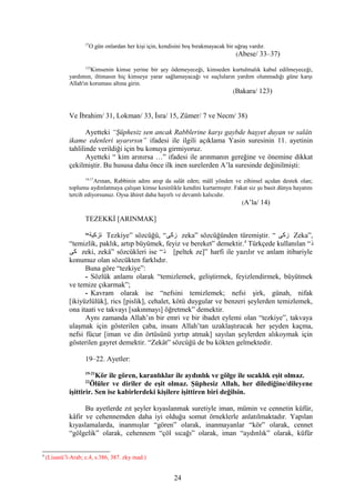 37
O gün onlardan her kişi için, kendisini boş bırakmayacak bir uğraş vardır.
(Abese/ 33–37)
123
Kimsenin kimse yerine bir şey ödemeyeceği, kimseden kurtulmalık kabul edilmeyeceği,
yardımın, iltimasın hiç kimseye yarar sağlamayacağı ve suçluların yardım olunmadığı güne karşı
Allah'ın koruması altına girin.
(Bakara/ 123)
Ve İbrahim/ 31, Lokman/ 33, İsra/ 15, Zümer/ 7 ve Necm/ 38)
Ayetteki “Şüphesiz sen ancak Rabblerine karşı gaybde haşyet duyan ve salâtı
ikame edenleri uyarırsın” ifadesi ile ilgili açıklama Yasin suresinin 11. ayetinin
tahlilinde verildiği için bu konuya girmiyoruz.
Ayetteki “ kim arınırsa …” ifadesi ile arınmanın gereğine ve önemine dikkat
çekilmiştir. Bu hususa daha önce ilk inen surelerden A’la suresinde değinilmişti:
14-17
Arınan, Rabbinin adını anıp da salât eden; mâlî yönden ve zihinsel açıdan destek olan;
toplumu aydınlatmaya çalışan kimse kesinlikle kendini kurtarmıştır. Fakat siz şu basit dünya hayatını
tercih ediyorsunuz. Oysa âhiret daha hayırlı ve devamlı kalıcıdır.
(A’la/ 14)
TEZEKKİ [ARINMAK]
“‫تزكية‬ Tezkiye” sözcüğü, “‫زكى‬ zeka” sözcüğünden türemiştir. “ ‫زكى‬ Zeka”,
“temizlik, paklık, artıp büyümek, feyiz ve bereket” demektir.4
Türkçede kullanılan “‫ذ‬
‫كى‬ zeki, zekâ” sözcükleri ise “‫ذ‬ [peltek ze]” harfi ile yazılır ve anlam itibariyle
konumuz olan sözcükten farklıdır.
Buna göre “tezkiye”:
- Sözlük anlamı olarak “temizlemek, geliştirmek, feyizlendirmek, büyütmek
ve temize çıkarmak”;
- Kavram olarak ise “nefsini temizlemek; nefsi şirk, günah, nifak
[ikiyüzlülük], rics [pislik], cehalet, kötü duygular ve benzeri şeylerden temizlemek,
ona itaati ve takvayı [sakınmayı] öğretmek” demektir.
Aynı zamanda Allah’ın bir emri ve bir ibadet eylemi olan “tezkiye”, takvaya
ulaşmak için gösterilen çaba, insanı Allah’tan uzaklaştıracak her şeyden kaçma,
nefsi fücur [iman ve din örtüsünü yırtıp atmak] sayılan şeylerden alıkoymak için
gösterilen gayret demektir. “Zekât” sözcüğü de bu kökten gelmektedir.
19–22. Ayetler:
19-21
Kör ile gören, karanlıklar ile aydınlık ve gölge ile sıcaklık eşit olmaz.
22
Ölüler ve diriler de eşit olmaz. Şüphesiz Allah, her dilediğine/dileyene
işittirir. Sen ise kabirlerdeki kişilere işittiren biri değilsin.
Bu ayetlerde zıt şeyler kıyaslanmak suretiyle iman, mümin ve cennetin küfür,
kâfir ve cehennemden daha iyi olduğu somut örneklerle anlatılmaktadır. Yapılan
kıyaslamalarda, inanmışlar “gören” olarak, inanmayanlar “kör” olarak, cennet
“gölgelik” olarak, cehennem “çöl sıcağı” olarak, iman “aydınlık” olarak, küfür
4
(Lisanü’l-Arab; c.4, s.386, 387. zky mad.)
24
 