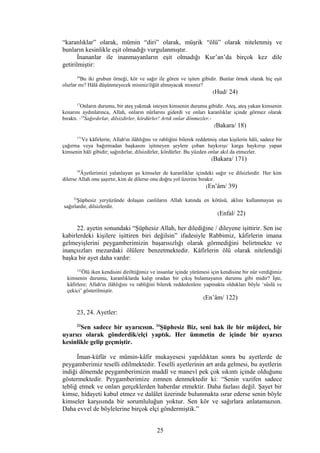 “karanlıklar” olarak, mümin “diri” olarak, müşrik “ölü” olarak nitelenmiş ve
bunların kesinlikle eşit olmadığı vurgulanmıştır.
İnananlar ile inanmayanların eşit olmadığı Kur’an’da birçok kez dile
getirilmiştir:
24
Bu iki grubun örneği, kör ve sağır ile gören ve işiten gibidir. Bunlar örnek olarak hiç eşit
olurlar mı? Hâlâ düşünmeyecek misiniz/öğüt almayacak mısınız?
(Hud/ 24)
17
Onların durumu, bir ateş yakmak isteyen kimsenin durumu gibidir. Ateş, ateş yakan kimsenin
kenarını aydınlatınca, Allah, onların nûrlarını giderdi ve onları karanlıklar içinde görmez olarak
bıraktı. -18
Sağırdırlar, dilsizdirler, kördürler! Artık onlar dönmezler.-
(Bakara/ 18)
171
Ve kâfirlerin; Allah'ın ilâhlığını ve rabliğini bilerek reddetmiş olan kişilerin hâli, sadece bir
çağırma veya bağırmadan başkasını işitmeyen şeylere çoban haykırışı/ karga haykırışı yapan
kimsenin hâli gibidir; sağırdırlar, dilsizdirler, kördürler. Bu yüzden onlar akıl da etmezler.
(Bakara/ 171)
39
Âyetlerimizi yalanlayan şu kimseler de karanlıklar içindeki sağır ve dilsizlerdir. Her kim
dilerse Allah onu şaşırtır, kim de dilerse onu doğru yol üzerine bırakır.
(En’âm/ 39)
22
Şüphesiz yeryüzünde dolaşan canlıların Allah katında en kötüsü, aklını kullanmayan şu
sağırlardır, dilsizlerdir.
(Enfal/ 22)
22. ayetin sonundaki “Şüphesiz Allah, her dilediğine / dileyene işittirir. Sen ise
kabirlerdeki kişilere işittiren biri değilsin” ifadesiyle Rabbimiz, kâfirlerin imana
gelmeyişlerini peygamberimizin başarısızlığı olarak görmediğini belirtmekte ve
inançsızları mezardaki ölülere benzetmektedir. Kâfirlerin ölü olarak nitelendiği
başka bir ayet daha vardır:
122
Ölü iken kendisini dirilttiğimiz ve insanlar içinde yürümesi için kendisine bir nûr verdiğimiz
kimsenin durumu, karanlıklarda kalıp oradan bir çıkış bulamayanın durumu gibi midir? İşte,
kâfirlere; Allah'ın ilâhlığını ve rabliğini bilerek reddedenlere yapmakta oldukları böyle ‘süslü ve
çekici’ gösterilmiştir.
(En’âm/ 122)
23, 24. Ayetler:
23
Sen sadece bir uyarıcısın. 24
Şüphesiz Biz, seni hak ile bir müjdeci, bir
uyarıcı olarak gönderdik/elçi yaptık. Her ümmetin de içinde bir uyarıcı
kesinlikle gelip geçmiştir.
İman-küfür ve mümin-kâfir mukayesesi yapıldıktan sonra bu ayetlerde de
peygamberimiz teselli edilmektedir. Teselli ayetlerinin art arda gelmesi, bu ayetlerin
indiği dönemde peygamberimizin maddî ve manevî pek çok sıkıntı içinde olduğunu
göstermektedir. Peygamberimize zımnen denmektedir ki: “Senin vazifen sadece
tebliğ etmek ve onları gerçeklerden haberdar etmektir. Daha fazlası değil. Şayet bir
kimse, hidayeti kabul etmez ve dalâlet üzerinde bulunmakta ısrar ederse senin böyle
kimseler karşısında bir sorumluluğun yoktur. Sen kör ve sağırlara anlatamazsın.
Daha evvel de böylelerine birçok elçi göndermiştik.”
25
 