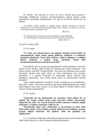 24. ayetteki “Her ümmetin de içinde bir uyarıcı mutlaka gelip geçmiştir”
ifadesinden, Rabbimizin insanların umursamazlıklarına rağmen rahmeti gereği
peygamberler gönderdiği anlaşılmaktadır. Bu ifade de Kur’an’da birçok kez yer
almıştır:
7
Ve küfreden; Allah'ın ilâhlığını ve rabliğini bilerek reddeden /inanmayan şu kimseler:
“Rabbinden o'na bir alâmet/gösterge indirilmeli değil miydi?” diyorlar. Sen ancak bir uyarıcısın.
Ve her toplum için bir yol gösteren vardır.
(Ra’d/ 7)
10
Ve andolsun ki Biz, senden önce geçmiş topluluklara da elçiler gönderdik.
11
Ve onlara herhangi bir elçi gelmeye görsün, kesinlikle onunla alay ederlerdi.
(Hicr/ 10, 11)
Ve Nahl/ 36, Şuara/ 208)
25, 26. ayetler:
25
Ve onlar seni yalanlıyorlarsa, hiç şüphesiz onlardan önceki kişiler de
yalanlamışlardı; elçiler onlara apaçık delillerle, sahifelerle ve aydınlatıcı
kitaplarla gelmişlerdi. 26
Sonra Ben, kâfirleri; Allah'ın ilâhlığını ve rabliğini
bilerek reddeden o kişileri tutup yakaladım. Şimdi Beni
tanımamak/tanıtmamaya yeltenmek nasıl oldu?
Yukarıdakiler gibi, bu ayetler de peygamberimizi teselli etmektedir. Ancak bir
taraftan teselli ederken, diğer taraftan da yalanlayıcıları tehdit etmektedir: “Sen
onlara, beyyine, açık delil ve kitabı getirdin. Ama onlar seni yalanlayıp sana eziyette
bulundular. Senden önce başka elçiler de kendi toplumlarına aynı mesajları
getirmişler ve o zamanki inançsızlar da aralarındaki elçilere bunların sana
yaptıklarını yapmışlardı. Ama senden önceki elçiler bu yalanlamalara sabredip
direndiler.”
Ayette “zübür [sahifeler]” sözcüğü ile “kitap” sözcüğü ayrı ayrı zikredilmiştir.
Buna göre “zübür”, fazla hacmi olmayan kitap olarak düşünülebileceği gibi, sadece
ahlakî öğütleri ihtiva eden vahiyler, ya da ahlakî öğütler ile birlikte hikmet içeren
vahiyler olarak da düşünülebilir.
27, 28. Ayetler:
27
Görmedin mi/ hiç düşünmedin mi, gerçekten Allah gökten bir su
indirdi? Biz onunla renkleri başka başka meyveler/ ürünler çıkarıverdik.
Dağlardan da yollar var; beyazlı, kırmızılı çeşitli renklerde/ renklerin değişik
tonlarında. Ve kapkara topraklar/ yollar da var.
28
İnsanlardan, diğer canlı varlıklardan ve davarlardan da böyle türlü
türlü renkte olanlar vardır. Kulları arasında Allah'tan ancak bilginler saygıyla,
sevgiyle, bilgiyle ürperirler. Hiç şüphesiz Allah çok güçlüdür, çok
bağışlayıcıdır.
11–13. ayetlerde olduğu gibi, yukarıdaki pasajda da tekvinî ayetler gösterilerek
Allah’ın hür iradesine ve sonsuz kudretine dikkat çekilmektedir.
26
 