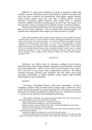 Rabbimiz, 27. ayette cansız varlıkların; 28. ayette ise insanların ve diğer canlı
varlıkların yaratılış farklılıklarına işaret ederek bütün bu varlıkların üzerinde tecelli
etmiş olan irade ve kudretini dile getirmektedir. Allah gökten yağmuru indirmiş,
onunla sulanan toprakta çeşit çeşit, renk renk ve değişik tatlarda meyveler
bitirmiştir. Yeryüzünde değişik renklerde, farklı toprak türleri ve madenler
yaratmıştır. Bitkilerin farklılarını meydana getiren de yine O’dur. Tüm bunları insan
için yaratmıştır. Öyleyse insanoğlu da O’nu bilmeli, tanımalı ve O’na kul olmalıdır.
Burada genel hatlarıyla belirtilmiş olan tekvinî ayetler, ileride, Nahl suresinde
daha ayrıntılı olarak sayılacaktır. Tekvinî ayetlerin daha detaylandırıldığı ve bu
ayetlerin tefsiri mahiyetinde olan bir diğer ayet de Ra’d suresinin 4. ayetidir:
2-4
Allah, gökleri gördüğünüz şekilde, direkler olmadan yükselten, sonra en büyük taht üzerinde
egemenlik kuran, güneşe ve aya boyun eğdiren/varlıkların yararlanacağı özelliklerde yaratan Zat'tır.
–Hepsi adı konmuş bir süre sonuna akıp gidiyor.– O, işi yönetir, Rabbinize kavuşacağınız güne kani
olursunuz diye âyetleri ayrıntılı olarak açıklar. Ve O, arzı uzatan, orada sabit dağlar ve ırmaklar
oluşturandır. Ve O, orada bütün meyvelerden iki eş yaptı. O, geceyi gündüzün üzerine örtüyor.
Şüphesiz bunda iyiden iyiye düşünen bir toplum için alâmetler/ göstergeler vardır. Ve O, yeryüzünde
bir tek su ile sulanan birbirine komşu kıtalar, üzümlerden bahçeler, ekinler, çatallı ve çatalsız
hurmalıklar oluşturandır. Ve Biz, meyvelerinde, kokularında, tatlarında onların bazısını bazısı
üzerine fazlalıklı kılıyoruz. Şüphesiz aklını kullanan bir toplum için bunda birtakım alâmetler/
göstergeler vardır.
( Ra’d/2- 4)
Akledenler için Allah’ın daha iyi tanınmasını sağlayan tekvinî ayetlerin
gösterilmesinden sonra bir başka gerçeğin vurgulanmasına geçilmektedir. Bu gerçek
şöyle ifade edilmektedir: “Kulları arasında Allah’tan ancak bilginler haşyet ederler
[derin hayranlık ve saygı duyup ondan uzaklaşmaktan korkarlar].” Bu ifadeyle
evrendeki mucizeleri [ayetleri] ancak bilgililerin fark edip Allah’a karşı haşyet
duyacakları bildirilmekte ve bilgiyle mücehhez mümin kulların diğer kullardan
üstün olduklarına işaret edilmektedir.
HAŞYET
“ ‫خشية‬ Haşyet” sözcüğünün Türkçeye “basit korku” anlamındaki “ ‫خوف‬ havf”
sözcüğüyle eşanlamlı olarak çevrilmesi yanlıştır. Haşyet, bilgi ve idrakin bir sonucu
olarak ortaya çıkan hayranlık ve saygının doğurduğu bir “hasret kalma, uzak düşme”
korkusudur. Bu yönüyle kesinlikle basit korkuya benzemez. Nitekim Ra'd suresinin
21. ayetinde her iki sözcük de farklı anlamlarda kullanılmıştır:
19-24
Peki, şüphesiz Rabbinden sana indirilenin gerçek olduğunu bilen kimse, kör olan kimse
gibi midir? Şüphesiz ancak kavrama yetenekleri olan kişiler;
Allah'a verdiği sözleri yerine getiren ve antlaşmayı bozmayan,
Allah'ın birleştirilmesini istediği şeyi; iman ve ameli birleştiren,
Rablerine saygıyla, sevgiyle, bilgiyle ürperti duyan ve hesabın kötülüğünden korkan kişiler,
Rablerinin rızasını kazanmak arzusuyla sabretmiş,
salâtı ikame etmiş [mâlî yönden ve zihinsel açıdan destek olma; toplumu aydınlatma kurumları
oluşturmuş, ayakta tutmuş],
kendilerine verdiğimiz rızıklardan gizli ve açık Allah yolunda harcamış
ve çirkinlikleri güzelliklerle ortadan kaldıran kişiler öğüt alıp düşünürler. İşte onlar, bu yurdun
âkıbeti; adn cennetleri kendilerinin olanlardır. Onlar, atalarından, eşlerinden ve soylarından sâlih
27
 