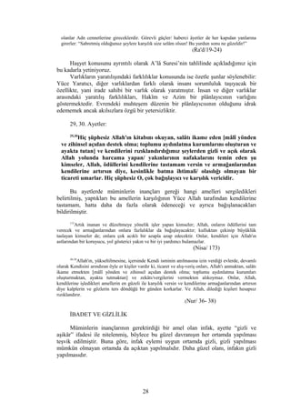 olanlar Adn cennetlerine gireceklerdir. Görevli güçler/ haberci âyetler de her kapıdan yanlarına
girerler: “Sabretmiş olduğunuz şeylere karşılık size selâm olsun! Bu yurdun sonu ne güzeldir!”
(Ra'd/19-24)
Haşyet konusunu ayrıntılı olarak A’lâ Suresi’nin tahlilinde açıkladığımız için
bu kadarla yetiniyoruz.
Varlıkların yaratılışındaki farklılıklar konusunda ise özetle şunlar söylenebilir:
Yüce Yaratıcı, diğer varlıklardan farklı olarak insanı sorumluluk taşıyacak bir
özellikte, yani irade sahibi bir varlık olarak yaratmıştır. İnsan ve diğer varlıklar
arasındaki yaratılış farklılıkları, Hakîm ve Azim bir plânlayıcının varlığını
göstermektedir. Evrendeki muhteşem düzenin bir plânlayıcısının olduğunu idrak
edememek ancak akılsızlara özgü bir yetersizliktir.
29, 30. Ayetler:
29,30
Hiç şüphesiz Allah'ın kitabını okuyan, salâtı ikame eden [mâlî yönden
ve zihinsel açıdan destek olma; toplumu aydınlatma kurumlarını oluşturan ve
ayakta tutan] ve kendilerini rızıklandırdığımız şeylerden gizli ve açık olarak
Allah yolunda harcama yapan/ yakınlarının nafakalarını temin eden şu
kimseler, Allah, ödüllerini kendilerine tastamam versin ve armağanlarından
kendilerine artırsın diye, kesinlikle batma ihtimali/ olasılığı olmayan bir
ticareti umarlar. Hiç şüphesiz O, çok bağışlayıcı ve karşılık vericidir.
Bu ayetlerde müminlerin inançları gereği hangi amelleri sergiledikleri
belirtilmiş, yaptıkları bu amellerin karşılığının Yüce Allah tarafından kendilerine
tastamam, hatta daha da fazla olarak ödeneceği ve ayrıca bağışlanacakları
bildirilmiştir.
173
Artık inanan ve düzeltmeye yönelik işler yapan kimseler; Allah, onların ödüllerini tam
verecek ve armağanlarından onlara fazlalıklar da bağışlayacaktır; kulluktan çekinip büyüklük
taslayan kimseler de; onlara çok acıklı bir azapla azap edecektir. Onlar, kendileri için Allah'ın
astlarından bir koruyucu, yol gösterici yakın ve bir iyi yardımcı bulamazlar.
(Nisa/ 173)
36-38
Allah'ın, yükseltilmesine, içersinde Kendi isminin anılmasına izin verdiği evlerde, devamlı
olarak Kendisini arındıran öyle er kişiler vardır ki, ticaret ve alış-veriş onları, Allah'ı anmaktan, salâtı
ikame etmekten [mâlî yönden ve zihinsel açıdan destek olma; toplumu aydınlatma kurumları
oluşturmaktan, ayakta tutmaktan] ve zekâtı/vergilerini vermekten alıkoymaz. Onlar, Allah,
kendilerine işledikleri amellerin en güzeli ile karşılık versin ve kendilerine armağanlarından artırsın
diye kalplerin ve gözlerin ters döndüğü bir günden korkarlar. Ve Allah, dilediği kişileri hesapsız
rızıklandırır.
(Nur/ 36- 38)
İBADET VE GİZLİLİK
Müminlerin inançlarının gerektirdiği bir amel olan infak, ayette “gizli ve
aşikâr” ifadesi ile nitelenmiş, böylece bu güzel davranışın her ortamda yapılması
teşvik edilmiştir. Buna göre, infak eylemi uygun ortamda gizli, gizli yapılması
mümkün olmayan ortamda da açıktan yapılmalıdır. Daha güzel olanı, infakın gizli
yapılmasıdır.
28
 