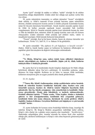 Ayette “gizli” sözcüğü ile sadaka ve infakın, “aşikâr” sözcüğü ile de zekâtın
kastedilmiş olduğu düşünülebilir. Çünkü zekât farz olduğu için açıktan verilse bile
riya olmaz.
30. ayette müminlerin inanmaları ve salihatı işlemeleri “ticaret” sözcüğüyle
ifade edilmiş ve Allah’a inanarak O’nun yolunda harcama yapan müminlerin
durumu, elindeki sermayesini ticarete yatıran ve ümitle çalışarak ticaretinden kazanç
uman bir tüccarın durumuna benzetilmiştir. Ancak insanlar arasında yapılan ticaret
ile Allah ile kulları arasında yapılacak ticaret arasındaki fark özellikle
vurgulanmıştır. Şöyle ki: İnsanlar arasında yapılan ticari işlemlerde kazanç da, zarar
ve iflâs da mümkün iken, müminin Allah ile yaptığı ticarette zarar asla söz konusu
olmayacaktır. Çünkü müminler Allah yolunda sarf ettikleri malın, vaktin ve
meşakkatin karşılığını Allah katında fazlasıyla bulacaklardır.
“Ticaret” sözcüğü, Kur’an’da bazen olumlu, bazen de olumsuz durumlar için
kullanılmıştır. Tövbe/ 111, Saff 10, 11 ve Bakara 16’da görülebilir.
30. ayetin sonundaki “Hiç şüphesiz O, çok bağışlayıcı ve karşılık vericidir”
ifadesi, Allah’ın, küçük hatalar yapan iyi kullarının bu hatalarını affedeceğini ve
yaptıkları güzel davranışların da değerini arttıracağını anlatmaktadır.
31. Ayet:
31
Ve Bizim, Kitap'tan sana, sadece içinde konu edilenleri doğrulayıcı
olarak vahyettiğimiz şey, hakkın ta kendisidir. Şüphe yok ki, Allah, kullarını
hakkıyla bilen ve hakkıyla görendir.
Bu ayette Kur’an’ın kendisinden önceki kitapları doğrulayan bir Hakk olduğu
belirtilerek dikkatler tekrar Kur’an’a çekilmiştir. O, kesinlikle uydurma, yalan,
düzmece bir kitap değildir. Kullarını en iyi bilen ve tanıyan Allah tarafından,
kullarının mizaçlarına göre en uygun yasalarla dolu olarak gönderilmiştir.
32–35. Ayetler:
32,33
Sonra Biz, Kitab'ı kullarımızdan, süzüp seçtiklerimize miras bıraktık.
Şimdi de onlardan bazıları kendilerine haksızlık eden, bazıları orta yolu
tutan/ikili oynayan, bazıları da Allah'ın izniyle/ bilgisiyle hayırlarda önde
gidenlerdir. İşte bu, büyük armağanın; Adn cennetlerinin ta kendisidir. Onlar
oraya gireceklerdir. Orada altın bileziklerle ve incilerle süsleneceklerdir.
Oradaki elbiseleri ipektir. 34,35
Onlar orada, “Tüm övgüler, bizden o üzüntüyü
gideren ve bizi armağanlarından, kendisinde bize yorgunluk gelmeyen,
kendisinde bizim için usanç olmayan, durulacak bu yurda girdiren Allah'a
özgüdür; başkası övülemez. Gerçekten Rabbimiz çok bağışlayıcı ve çok karşılık
vericidir” derler.
32. ayette kullardan bir kısmına miras bırakıldığı bildirilen kitap, insanlığa ilk
indirilen Kitap’tır. İlk Kitap’ın İbrahim peygambere indirildiği kabul edilirse,
Kitap’a vâris olanlar da o günden sonra yaşamış olan insanlardır. “Seçtiklerimize”
ifadesinden anlaşıldığına göre, insanlar arasında bu mirasa lâyık olan seçkinler
olduğu gibi, akıllarını kullanmayan ve Kitap’a vâris olma başarısını gösteremeyenler
de vardır.
29
 