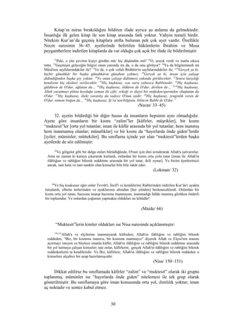 Kitap’ın miras bırakıldığını bildiren ifade ayrıca şu anlama da gelmektedir:
İnsanlığa ilk gelen kitap ile son kitap arasında fark yoktur. Vahyin temeli birdir.
Nitekim Kur’an’da geçmiş kitaplara atıfta bulunan pek çok ayet vardır. Özellikle
Necm suresinin 36–45. ayetlerinde belirtilen hükümlerin İbrahim ve Musa
peygamberlere indirilen kitaplarda da var olduğu çok açık bir ifade ile bildirilmiştir:
33
Peki, o yüz çeviren kişiyi gördün mü/ hiç düşündün mü? 34
O, azıcık verdi ve inatla sıkıca
tuttu. 35
Geçmişin geleceğin bilgisi onun yanında mı da, o da onu görüyor? 36
Ya da bilgilenmedi mi
Mûsâ'nın sayfalarındakiler ile? 37
Ve de, o çok vefalı İbrâhîm'in sayfalarındakiler ile; “38
Gerçek şu ki,
hiçbir günahkâr bir başka günahkârın günahını çekmez. 39
Gerçek şu ki, insan için çalışıp
didindiğinden başka şey yoktur. 40
Ve onun çalışıp didinmesi yakında görülecektir. 41
Sonra karşılığı
kendisine hiç eksiksiz verilecektir. 42
Hiç kuşkusuz, son varış yalnızca Rabbinedir. 43
Hiç kuşkusuz,
güldüren de O'dur, ağlatan da… 44
Hiç kuşkusuz, öldüren de O'dur, dirilten de… 45,46
Hiç kuşkusuz,
Allah yaratmayı plâna koyduğu zaman iki çifti; erkeği ve dişiyi bir nutfeden/spermden oluşturan da
O'dur. 47
Hiç kuşkusuz, öteki yaratılış da sadece O'nun işidir. 48
Hiç kuşkusuz, zenginlik veren de
O'dur, nimete boğan da… 49
Hiç kuşkusuz, Şi’ra’nın/bilginin, bilincin Rabbi de O'dur.”
(Necm/ 33–45)
32. ayetin bildirdiği bir diğer husus da insanların hepsinin aynı olmadığıdır.
Ayete göre insanların bir kısmı “zalim”ler [kâfirler, müşrikler], bir kısmı
“muktesit”ler [orta yol tutanlar; iman ile küfür arasında bir yol tutanlar; hem inanmış
hem inanmamış olanlar; münafıklar] ve bir kısmı da “hayırlarda önde giden”lerdir
[iyiler; müminler; müttekiler]. Bu sınıflama içinde yer alan “muktesit”lerden başka
ayetlerde de söz edilmiştir:
32
Ve gölgeler gibi bir dalga onları bürüdüğünde, O'nun için dini arındırarak Allah'a yalvarırlar.
Ama ne zaman ki karaya çıkararak kurtardı, onlardan bir kısmı orta yolu tutar [iman ile Allah'ın
ilâhlığını ve rabliğini bilerek reddetme arasında bir yol tutar, ikili oynar]. Ve bizim âyetlerimizi
ancak, tam hain ve tam nankör olan kimseler bile bile inkâr eder.
(Lokman/ 32)
66
Ve hiç kuşkusuz eğer onlar Tevrât'ı, İncîl'i ve kendilerine Rablerinden indirilen Kur’ân'ı ayakta
tutsalardı, elbette üstlerinden ve ayaklarının altından [her yönden] besleneceklerdi. Onlardan bir
kısmı orta yol tutan; bazısına inanıp bazısına inanmayan, inanmadığı hâlde inanmış gözüken önderli
bir toplumdur. Ve onlardan çoğunun yapmakta oldukları ne kötüdür!
(Maide/ 66)
“Muktesit”lerin kimler oldukları ise Nisa suresinde açıklanmıştır:
150,151
Allah'a ve elçilerine inanmayarak küfreden; Allah'ın ilâhlığını ve rabliğini bilerek
reddeden, “Biz, bir kısmına inanırız, bir kısmına inanmayız” diyerek Allah ve Elçisi'nin arasını
ayırmayı isteyen ve böylece imanla küfür; Allah'ın ilâhlığını ve rabliğini bilerek reddetme arasında
bir yol tutmaya çalışan kimseler; işte onlar, kâfirlerin; gerçek Allah'ın ilâhlığını ve rabliğini bilerek
reddedenlerin ta kendileridir. Ve Biz, kâfirlere; Allah'ın ilâhlığını ve rabliğini bilerek reddeden o
kimselere alçaltıcı bir azap hazırlamışızdır.
(Nisa/ 150–151)
Dikkat edilirse bu sınıflamada kâfirler “zalim” ve “muktesit” olarak iki grupta
toplanmış, müminler ise “hayırlarda önde giden” nitelemesi ile tek grup olarak
gösterilmiştir. Bu sınıflamaya göre iman konusunda orta yol, ılımlılık yoktur; iman
uç noktadır ve sentez kabul etmez.
30
 
