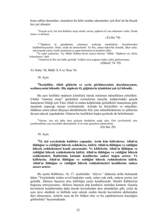 konu edilen durumları, insanların bu kötü sondan sakınmaları için Kur’an’da birçok
kez yer almıştır:
74
Gerçek şu ki, her kim Rabbine suçlu olarak varırsa, şüphesiz ki ona cehennem vardır. Orada
ölmez ve dirilmez.
(Ta Ha/ 74)
74-76
Şüphesiz ki günahkârlar cehennem azabında süreklidirler. Kendilerinden
hafifletilmeyecektir. Onlar, orada da ümitsizlerdir. Ve Biz, onlara haksızlık etmedik, fakat onlar,
şirk koşarak yanlış; kendi zararlarına iş yapan kimselerin ta kendileri idiler.
77
Ve onlar seslenirler: “Ey Mâlik! Rabbin bizim işimizi bitirsin.” Mâlik: “Şüphesiz siz, böyle
kalacaksınız” dedi.
78
Andolsun ki Biz size hakkı getirdik. Velâkin sizin çoğunuz hakkı çirkin görüyorsunuz.
(Zühruf/ 74–78)
Ve Nebe/ 30, Mülk/ 8, 9 ve Nisa/ 56.
38. Ayet:
38
Kesinlikle, Allah göklerin ve yerin görülmeyenini, duyulmayanını,
sezilmeyenini bilendir. Hiç şüphesiz O, göğüslerin içindekini çok iyi bilendir.
Bu ayet özellikle muktesit [ılımlılar] olarak nitelenen münafıklara yöneliktir.
Çünkü “inanmış insan” görüntüsü vermelerine karşılık, kalplerindeki gerçek
inançlarını bildiği için Yüce Allah’ın onlara kalplerinde gizledikleri inançlarına göre
muamele yapacağı mesajı verilmektedir. Aslında bu ikiyüzlüler ve müşrikler,
öldükten sonra tekrar dünyaya döndürülseler bile yine münafıklıklarına ve şirklerine
devam edecek yapıdadırlar. Onların bu özellikleri başka ayetlerde de belirtilmiştir:
28
Aksine, işin aslı daha önce gizleyip durdukları açığa çıktı. Geri çevrilselerdi yine
yasaklandıkları şeye kesinlikle dönmüşlerdi. Evet onlar gerçekten yalancıdırlar.
(En’âm/ 28)
39. Ayet:
39
O, sizi yeryüzünde halifeler yapandır. Artık kim küfrederse; Allah'ın
ilâhlığını ve rabliğini bilerek reddederse, küfrü; Allah'ın ilâhlığını ve rabliğini
bilerek reddedetmesi kendi zararınadır. Ve kâfirlerin; Allah'ın ilâhlığını ve
rabliğini bilerek reddedenlerin küfrü; Allah'ın ilâhlığını ve rabliğini bilerek
reddetmeleri, Rablerinin katında kendilerine sadece buğzu artırır. Ve
kâfirlerin; Allah'ın ilâhlığını ve rabliğini bilerek reddedenlerin küfrü;
Allah'ın ilâhlığını ve rabliğini bilerek reddedetmeleri kendilerine sadece
zararı artırır.
Bu ayette Rabbimiz, 16, 17. ayetlerdeki “dilerse” ifadesine atıfta bulunarak
âdeta “Yeryüzünde sizden evvel başkaları vardı, onları yok ettik, onların yerine sizi
getirdik. Aklınızı başınıza alın, kâfirliğin zararı kendinizedir. Sürekli Rabbinizin
buğzunu artırıyorsunuz. Aklınızı başınıza alıp kendinizi zarardan kurtarın. Geçmiş
kavimlerin kendilerinden daha önceki kavimlerden ders almadıkları gibi, sizler de
aynı tavrı sürdürür ve küfürde ısrar ederek sizden önceki kavimlerin akıbetinden
ders almazsanız, sizlerin sonu da bir felâket olur ve bu yaptıklarınızın karşılığını
görürsünüz” buyurmaktadır.
32
 