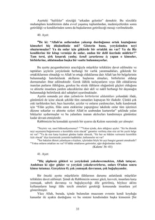 Ayetteki “halifeler” sözcüğü “arkadan gelenler” demektir. Bu sözcükle
muhataplara kendilerinin daha evvel yaşamış toplumlardan, medeniyetlerden sonra
getirildiği ve kendilerinden sonra da başkalarının getirileceği mesajı verilmektedir.
40. Ayet:
40
De ki: “Allah'ın astlarından yakarıp durduğunuz ortak koştuğunuz
kimseleri hiç düşündünüz mü? Gösterin bana, yeryüzünden neyi
oluşturmuşlar? Ya da onlar için göklerde bir ortaklık mı var? Ya da Biz
kendilerine bir kitap vermişiz de onlar, ondan bir delil üzerinde midirler?”
Tam tersi, şirk koşarak yanlış; kendi zararlarına iş yapan o kimseler,
birbirlerine, aldatmadan başka bir vaatte bulunmuyorlar.
Bu ayette peygamberimiz aracılığıyla müşrikler tefekküre davet edilmekte ve
taptıkları şeylerin yeryüzünde herhangi bir varlık yaratmadıkları, göklerde bir
ortaklıklarının olmadığı ve Allah’ın ortağı olduklarına dair Allah’tan bir belgelerinin
bulunmadığı hatırlatılarak akıllarını başlarına almaları, birbirlerini aldatıp
durmamaları ihtar edilmektedir. Gerek ilâhlık taslayanların veya ilâh olduklarına
inanılan putların ilâhlığına, gerekse bu sözde ilâhların olağanüstü güçleri olduğuna
ve ahirette insanlara yardım edeceklerine dair aklî ve naklî herhangi bir dayanağın
bulunmadığı belirtilerek akıl sahipleri uyarılmaktadır.
Ayetin sonunda yer alan zalimlerin birbirlerini aldattıkları yolundaki ifade,
günümüzü de içine alacak şekilde tüm zamanları kapsayan bir ifadedir. Çünkü çok
eski tarihlerden beri, bazı hazretler, azizler ve onların yardımcıları, halkı kandırmak
için “Filân şeyhin, filân zatın eteklerine yapıştığınız takdirde onlar tüm işlerinizi
düzene sokarlar ve ahirette sizleri Allah’ın azabından kurtarırlar” şeklinde yalan
hikâyeler uydurmuşlar ve bu yalanlara inanan akılsızları kandırmaya günümüze
kadar devam etmişlerdir.
Rabbimizin bu konudaki ayrıntılı bir uyarısı da Kalem suresinde yer almıştır:
36
Neyiniz var, nasıl hükmediyorsunuz? 37,38
Yoksa içinde, ders aldığınız şeyler: “Siz bu âlemde
neyi seçerseniz/beğenirseniz o kesinlikle sizin olacak” garantisi verilmiş olan size ait bir yazılı belge
mi var? 39
Ya da size karşı kıyâmet gününe kadar sürecek, “Siz her ne hüküm verirseniz kesinlikle
öyle olacak” diye üzerimizde yeminler/taahhütler; üstlenmeler mi var?
40
Sor bakalım âhireti yalanlayan o kişilere, içlerinden böyle bir şeyi hangisi garanti etmektedir?
41
Yoksa onların ortakları mı var? O hâlde ortaklarını getirsinler, eğer doğrulardan iseler.
(Kalem/ 36–41)
41. Ayet:
41
Hiç şüphesiz gökleri ve yeryüzünü yokoluvermekten, Allah tutuyor.
Andolsun ki eğer gökler ve yeryüzü yokoluverirlerse, onları O'ndan sonra
kimse tutamaz. Gerçekten O, çok yumuşak davranan, çok bağışlayandır.
Bir önceki ayette müşriklerin ilâhlarının durumu anlatılarak müşrikler
tefekküre davet edilmişti. Şimdi de Rabbimizin sonsuz gücü, kuvveti, insanlara karşı
yumuşak, sabırlı davranışı ve bağışlayıcılığı dile getirilmiş, böylece aklını
kullananların hangi ilâhı tercih etmeleri gerektiği konusunda insanlara yol
gösterilmiştir.
Yüce Allah, burada, içinde bulunulan muazzam evrenin kendi koyduğu
kanunlar ile ayakta durduğunu ve bu sistemi kendisinden başka kimsenin [bir
33
 