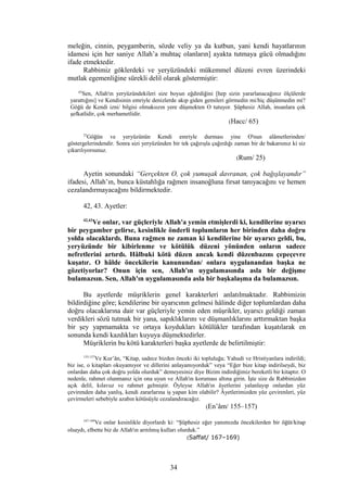 meleğin, cinnin, peygamberin, sözde veliy ya da kutbun, yani kendi hayatlarının
idamesi için her saniye Allah’a muhtaç olanların] ayakta tutmaya gücü olmadığını
ifade etmektedir.
Rabbimiz göklerdeki ve yeryüzündeki mükemmel düzeni evren üzerindeki
mutlak egemenliğine sürekli delil olarak göstermiştir:
65
Sen, Allah'ın yeryüzündekileri size boyun eğdirdiğini [hep sizin yararlanacağınız ölçülerde
yarattığını] ve Kendisinin emriyle denizlerde akıp giden gemileri görmedin mi/hiç düşünmedin mi?
Göğü de Kendi izni/ bilgisi olmaksızın yere düşmekten O tutuyor. Şüphesiz Allah, insanlara çok
şefkatlidir, çok merhametlidir.
(Hacc/ 65)
25
Göğün ve yeryüzünün Kendi emriyle durması yine O'nun alâmetlerinden/
göstergelerindendir. Sonra sizi yeryüzünden bir tek çağırışla çağırdığı zaman bir de bakarsınız ki siz
çıkarılıyorsunuz.
(Rum/ 25)
Ayetin sonundaki “Gerçekten O, çok yumuşak davranan, çok bağışlayandır”
ifadesi, Allah’ın, bunca küstahlığa rağmen insanoğluna fırsat tanıyacağını ve hemen
cezalandırmayacağını bildirmektedir.
42, 43. Ayetler:
42,43
Ve onlar, var güçleriyle Allah'a yemin etmişlerdi ki, kendilerine uyarıcı
bir peygamber gelirse, kesinlikle önderli toplumların her birinden daha doğru
yolda olacaklardı. Buna rağmen ne zaman ki kendilerine bir uyarıcı geldi, bu,
yeryüzünde bir kibirlenme ve kötülük düzeni yönünden onların sadece
nefretlerini artırdı. Hâlbuki kötü düzen ancak kendi düzenbazını çepeçevre
kuşatır. O hâlde öncekilerin kanunundan/ onlara uygulanandan başka ne
gözetiyorlar? Onun için sen, Allah'ın uygulamasında asla bir değişme
bulamazsın. Sen, Allah'ın uygulamasında asla bir başkalaşma da bulamazsın.
Bu ayetlerde müşriklerin genel karakterleri anlatılmaktadır. Rabbimizin
bildirdiğine göre; kendilerine bir uyarıcının gelmesi hâlinde diğer toplumlardan daha
doğru olacaklarına dair var güçleriyle yemin eden müşrikler, uyarıcı geldiği zaman
verdikleri sözü tutmak bir yana, sapıklıklarını ve düşmanlıklarını arttırmaktan başka
bir şey yapmamakta ve ortaya koydukları kötülükler tarafından kuşatılarak en
sonunda kendi kazdıkları kuyuya düşmektedirler.
Müşriklerin bu kötü karakterleri başka ayetlerde de belirtilmiştir:
155-157
Ve Kur’ân, “Kitap, sadece bizden önceki iki topluluğa; Yahudi ve Hristiyanlara indirildi;
biz ise, o kitapları okuyamıyor ve dillerini anlayamıyorduk” veya “Eğer bize kitap indirilseydi, biz
onlardan daha çok doğru yolda olurduk” demeyesiniz diye Bizim indirdiğimiz bereketli bir kitaptır. O
nedenle, rahmet olunmanız için ona uyun ve Allah'ın koruması altına girin. İşte size de Rabbinizden
açık delil, kılavuz ve rahmet gelmiştir. Öyleyse Allah'ın âyetlerini yalanlayıp onlardan yüz
çevirenden daha yanlış, kendi zararlarına iş yapan kim olabilir? Âyetlerimizden yüz çevirenleri, yüz
çevirmeleri sebebiyle azabın kötüsüyle cezalandıracağız.
(En’âm/ 155–157)
167-169
Ve onlar kesinlikle diyorlardı ki: “Şüphesiz eğer yanımızda öncekilerden bir öğüt/kitap
olsaydı, elbette biz de Allah'ın arıtılmış kulları olurduk.”
(Saffat/ 167–169)
34
 