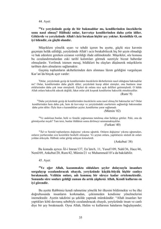 44. Ayet:
44
Ve yeryüzünde gezip de bir bakmadılar mı, kendilerinden öncekilerin
sonu nasıl olmuş? Hâlbuki onlar, kuvvetçe kendilerinden daha çetin idiler.
Göklerde ve yeryüzünde Allah'ı âciz bırakan hiçbir şey yoktur. Kesinlikle O, en
iyi bilendir, en güçlü olandır.
Müşriklere yönelik uyarı ve tehdit içeren bu ayette, güçlü nice kavmin
geçmişte helâk edildiği, yeryüzünde Allah’ı aciz bırakabilecek hiç bir şeyin olmadığı
ve hak edenlere gereken cezanın verildiği ifade edilmektedir. Müşrikler, söz konusu
bu cezalandırmalardan eski tarihî kalıntıları görmek suretiyle bizzat haberdar
olmuşlardır. Verilmek istenen mesaj, bildikleri bu olayları düşünerek müşriklerin
tarihten ders almalarını sağlamaktır.
Geçmiş toplumların akıbetlerinden ders alınması lâzım geldiğini vurgulayan
Kur’an’da birçok ayet vardır:
9
Onlar, yeryüzünde gezip de kendilerinden öncekilerin âkıbetlerinin nasıl olduğuna bakmadılar
mı? Onlar, kendilerinden daha güçlü idiler; yeryüzünü kazıp altüst etmişler, onu bunların imar
ettiklerinden daha çok imar etmişlerdi. Elçileri de onlara nice açık delilleri getirmişlerdi. O hâlde
Allah onlara haksızlık edecek değildi, fakat onlar şirk koşarak kendilerine haksızlık etmekteydiler.
(Rum/ 9)
82
Daha yeryüzünde gezip de kendilerinden öncekilerin sonu nasıl olmuş bir bakmazlar mı? Onlar
kendilerinden hem daha çok, hem de kuvvetçe ve yeryüzündeki eserlerinin sağlamlığı bakımından
daha çetin idiler. Öyle iken o kazandıkları şeyler, kendilerine yarar sağlamadı.
(Mümin/ 82)
40
Ve andolsun bunlar, belâ ve fenalık yağmuruna tutulmuş olan beldeye gittiler. Peki, onu da
görmüyorlar mıydı? Tam tersi, bunlar öldükten sonra dirilmeyi ummamaktaydılar.
(Furkan/ 40)
38
Âd ve Semûd toplumlarını değişime/ yıkıma uğrattık. Onların değişime/ yıkıma uğramaları,
onların yurtlarından size kesinlikle besbelli olmuştur. Ve şeytan onlara, yaptıklarını süsledi de onları
yoldan alıkoydu. Hâlbuki onlar görüp anlayan kimselerdi.
(Ankebut/ 38)
Bu konuda ayrıca Âl-i Imran/137, En’âm/6, 11, Yusuf/109, Nahl/36, Hacc/46,
Neml/69, Ankebut/20, Rum/42, Mümin/21 ve Muhammed/10’a da bakılabilir.
45. Ayet:
45
Ve eğer Allah, kazanmakta oldukları şeyler dolayısıyla insanları
sorgulayıp cezalandıracak olsaydı, yeryüzünde küçük-büyük hiçbir canlıyı
bırakmazdı. Velâkin onları, adı konmuş bir süreye kadar ertelemektedir.
Sonunda süre sonları geldiği zaman da artık şüphesiz Allah, Kendi kullarını en
iyi görendir.
Bu ayette Rabbimiz kendi rahmetine yönelik bir ilkesini bildirmekte ve bu ilke
doğrultusunda insanların korkmadan, çekinmeden kendisine yönelmelerini
istemektedir. Ayetin takdirini şu şekilde yapmak mümkündür: “Allah insanları her
yaptıkları kötü davranış sebebiyle cezalandıracak olsaydı, yeryüzünde insan ve canlı
diye bir şey bırakmazdı. Oysa Allah, Halim ve kullarının hatalarını bağışlayandır;
35
 