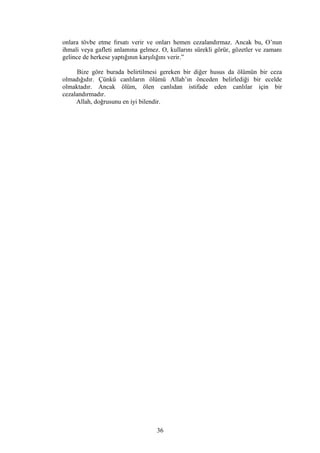onlara tövbe etme fırsatı verir ve onları hemen cezalandırmaz. Ancak bu, O’nun
ihmali veya gafleti anlamına gelmez. O, kullarını sürekli görür, gözetler ve zamanı
gelince de herkese yaptığının karşılığını verir.”
Bize göre burada belirtilmesi gereken bir diğer husus da ölümün bir ceza
olmadığıdır. Çünkü canlıların ölümü Allah’ın önceden belirlediği bir ecelde
olmaktadır. Ancak ölüm, ölen canlıdan istifade eden canlılar için bir
cezalandırmadır.
Allah, doğrusunu en iyi bilendir.
36
 
