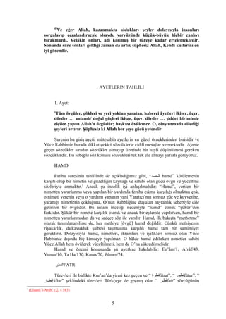45
Ve eğer Allah, kazanmakta oldukları şeyler dolayısıyla insanları
sorgulayıp cezalandıracak olsaydı, yeryüzünde küçük-büyük hiçbir canlıyı
bırakmazdı. Velâkin onları, adı konmuş bir süreye kadar ertelemektedir.
Sonunda süre sonları geldiği zaman da artık şüphesiz Allah, Kendi kullarını en
iyi görendir.
AYETLERİN TAHLİLİ
1. Ayet:
1
Tüm övgüler, gökleri ve yeri yoktan yaratan, haberci âyetleri ikişer, üçer,
dörder … anlamlı/ doğal güçleri ikişer, üçer, dörder … şiddet biriminde
elçiler yapan Allah'a özgüdür; başkası övülemez. O, oluşturmada dilediği
şeyleri artırır. Şüphesiz ki Allah her şeye gücü yetendir.
Surenin bu giriş ayeti, müteşabih ayetlerin en güzel örneklerinden birisidir ve
Yüce Rabbimiz burada dikkat çekici sözcüklerle ciddî mesajlar vermektedir. Ayette
geçen sözcükler sıradan sözcükler olmayıp üzerinde bir hayli düşünülmesi gereken
sözcüklerdir. Bu sebeple söz konusu sözcükleri tek tek ele almayı yararlı görüyoruz.
HAMD
Fatiha suresinin tahlilinde de açıkladığımız gibi, “‫الحمفد‬ hamd” kötülemenin
karşıtı olup bir nimetin ve güzelliğin kaynağı ve sahibi olan gücü övgü ve yüceltme
sözleriyle anmaktır.1
Ancak şu incelik iyi anlaşılmalıdır: “Hamd”, verilen bir
nimetten yararlanma veya yapılan bir yardımla feraha çıkma karşılığı olmaktan çok,
o nimeti verenin veya o yardımı yapanın yani Yaratıcı’nın sonsuz güç ve kuvvetine,
yarattığı nimetlerin çokluğuna, O’nun Rabbliğine duyulan hayranlık sebebiyle dile
getirilen bir övgüdür. Bu anlam inceliği nedeniyle “hamd” etmek “şükür”den
farklıdır. Şükür bir nimete karşılık olarak ve ancak bir eylemle yapılırken, hamd bir
nimetten yararlanmadan da ve sadece söz ile yapılır. Hamd, ilk bakışta “methetme”
olarak tanımlanabilirse de, her methiye [övgü] hamd değildir. Çünkü methiyenin
riyakârlık, dalkavukluk şaibesi taşımasına karşılık hamd tam bir samimiyet
gerektirir. Dolayısıyla hamd, nimetleri, ikramları ve iyilikleri sonsuz olan Yüce
Rabbimiz dışında hiç kimseye yapılmaz. O hâlde hamd edilirken nimetler sahibi
Yüce Allah hem övülerek yüceltilmeli, hem de O’na şükredilmelidir.
Hamd ve önemi konusunda şu ayetlere bakılabilir: En’âm/1, A’râf/43,
Yunus/10, Ta Ha/130, Kasas/70, Zümer/74.
‫الفطر‬FATR
Türevleri ile birlikte Kur’an’da yirmi kez geçen ve “ ‫فطرة‬fıtrat”, “ ‫فطور‬fütur”, “
‫فار‬‫ف‬‫إفط‬ iftar” şeklindeki türevleri Türkçeye de geçmiş olan “ ‫فر‬‫ف‬‫فط‬َfatr” sözcüğünün
1
(Lisanü’l-Arab; c.2, s 583)
5
 