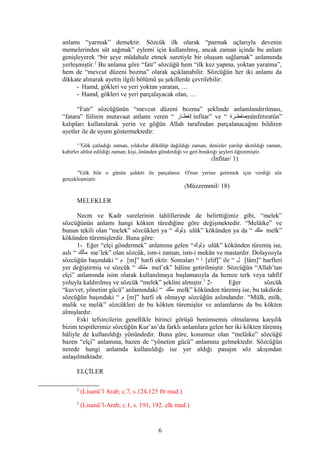 anlamı “yarmak” demektir. Sözcük ilk olarak “parmak uçlarıyla devenin
memelerinden süt sağmak” eylemi için kullanılmış, ancak zaman içinde bu anlam
genişleyerek “bir şeye müdahale etmek suretiyle bir oluşum sağlamak” anlamında
yerleşmiştir.2
Bu anlama göre “fatr” sözcüğü hem “ilk kez yapma, yoktan yaratma”,
hem de “mevcut düzeni bozma” olarak açıklanabilir. Sözcüğün her iki anlamı da
dikkate alınarak ayetin ilgili bölümü şu şekillerde çevrilebilir:
- Hamd, gökleri ve yeri yoktan yaratan, …
- Hamd, gökleri ve yeri parçalayacak olan, …
“Fatr” sözcüğünün “mevcut düzeni bozma” şeklinde anlamlandırılması,
“fatara” fiilinin mutavaat anlamı veren “ ‫كار‬‫ك‬‫إنفط‬ infitar” ve “ ‫كرة‬‫ك‬‫منفط‬münfetıratün”
kalıpları kullanılarak yerin ve göğün Allah tarafından parçalanacağını bildiren
ayetler ile de uyum göstermektedir:
1-5
Gök çatladığı zaman, yıldızlar dökülüp dağıldığı zaman, denizler yarılıp akıtıldığı zaman,
kabirler altüst edildiği zaman; kişi, önünden gönderdiği ve geri bıraktığı şeyleri öğrenmiştir.
(İnfitar/ 1)
18
Gök bile o günün şiddeti ile parçalanır. O'nun yerine getirmek için verdiği söz
gerçekleşmiştir.
(Müzzemmil/ 18)
MELEKLER
Necm ve Kadr surelerinin tahlillerinde de belirttiğimiz gibi, “melek”
sözcüğünün anlamı hangi kökten türediğine göre değişmektedir. “Melâike” ve
bunun tekili olan “melek” sözcükleri ya “ ‫ؤلوك‬ ulûk” kökünden ya da “ ‫ملك‬ melk”
kökünden türemişlerdir. Buna göre:
1- Eğer “elçi göndermek” anlamına gelen “‫ؤلوك‬ ulûk” kökünden türemiş ise,
aslı “ ‫مألك‬ me’lek” olan sözcük, ism-i zaman, ism-i mekân ve mastardır. Dolayısıyla
sözcüğün başındaki “ ‫م‬ [m]” harfi ektir. Sonraları “ ‫ا‬ [elif]” ile “ ‫ل‬ [lâm]” harfleri
yer değiştirmiş ve sözcük “ ‫ملئك‬ mel’ek” hâline getirilmiştir. Sözcüğün “Allah’tan
elçi” anlamında isim olarak kullanılmaya başlamasıyla da hemze terk veya tahfif
yoluyla kaldırılmış ve sözcük “melek” şeklini almıştır.3
2- Eğer sözcük
“kuvvet, yönetim gücü” anlamındaki “ ‫ملك‬ melk” kökünden türemiş ise, bu takdirde
sözcüğün başındaki “ ‫م‬ [m]” harfi ek olmayıp sözcüğün aslındandır. “Mülk, milk,
malik ve melik” sözcükleri de bu kökten türemişler ve anlamlarını da bu kökten
almışlardır.
Eski tefsircilerin genellikle birinci görüşü benimsemiş olmalarına karşılık
bizim tespitlerimiz sözcüğün Kur’an’da farklı anlamlara gelen her iki kökten türemiş
hâliyle de kullanıldığı yönündedir. Buna göre, konumuz olan “melâike” sözcüğü
bazen “elçi” anlamına, bazen de “yönetim gücü” anlamına gelmektedir. Sözcüğün
nerede hangi anlamda kullanıldığı ise yer aldığı pasajın söz akışından
anlaşılmaktadır.
ELÇİLER
2
(Lisanü’l Arab; c.7, s.124,125 ftr mad.)
3
(Lisanü’l-Arab; c.1, s. 191, 192. elk mad.)
6
 