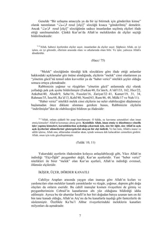 Genelde “Bir uzlaşma amacıyla ya da bir işi bitirmek için gönderilen kimse”
olarak tanımlanan “‫فول‬‫ف‬‫روس‬ّ‫س‬ ‫ال‬ resul [elçi]” sözcüğü kısaca “gönderilmiş” demektir.
Ancak “‫روسول‬ّ‫س‬ ‫ال‬ resul [elçi]” sözcüğünün sadece insanlardan seçilmiş elçileri ifade
ettiği sanılmamalıdır. Çünkü Kur’an’da Allah’ın meleklerden de elçiler seçtiği
bildirilmektedir:
75,76
Allah, haberci âyetlerden elçiler seçer, insanlardan da elçiler seçer. Şüphesiz Allah, en iyi
işiten, en iyi görendir, ellerinin arasında olanı ve arkalarında olanı bilir. Ve işler, yalnızca Allah'a
döndürülür.
(Hacc/ 75)
“Melek” sözcüğünün türediği kök sözcüklere göre ifade ettiği anlamlar
hakkındaki açıklamalar göz önüne alındığında, elçilerin “melek” cinsi olanlarının ya
“yönetim gücü”nü temsil eden kuvvetler ya da “haber verici” nitelikli şeyler olduğu
sonucu ortaya çıkmaktadır.
Rabbimizin yağmur ve rüzgârları “yönetim gücü” anlamında elçi olarak
yolladığı pek çok ayette bildirilmiştir (Furkan/48, En’âm/6, A’râf/133, 162, Hicr/22,
Ankebut/40, Ahzab/9, Sebe/16, Fussılet/16, Zariyat/32–41, Kamer/19, 31, 34,
Rahman/35, İsra/68, Ra’d/13, Kehf/40, Neml/63, Rum/46, 48, Mülk/17 ve Nuh/11).
“Haber verici” nitelikli melek cinsi elçilerin ise neler olabileceğini düşünmeye
başlamadan önce dikkate alınması gereken husus, Rabbimizin elçilerin
“indirilmişler”den de olabileceğini bildiren şu ifadesidir:
10,11
Allah, onlara şiddetli bir azap hazırlamıştır. O hâlde, ey kavrama yetenekleri olan iman
etmiş kimseler! Allah'ın koruması altına girin. Kesinlikle Allah, iman etmiş ve düzeltmeye yönelik
işler yapmış kimseleri, karanlıklardan aydınlığa çıkarmak için, size bir öğüt, size Allah'ın açık
açık âyetlerini/ alâmetlerini/ göstergelerini okuyan bir elçi indirdi. Ve her kim, Allah'a inanır ve
sâlihi işlerse, Allah onu, altlarından ırmaklar akan, içinde sonsuza dek kalacakları cennetlere girdirir.
Allah, onun için rızkı güzelleştirmiştir.
(Talâk/ 10, 11)
Yukarıdaki ayetlerin ifadesinden kolayca anlaşılabileceği gibi, Yüce Allah’ın
indirdiği “Elçi-Öğüt” peygamber değil, Kur’an ayetleridir. Yani “heber verici”
nitelikleri ile birer “melek” olan Kur’an ayetleri, Allah’ın indirdiği evrensel,
ölümsüz elçileridir.
İKİŞER, ÜÇER, DÖRDER KANATLI
Cahiliye Arapları arasında yaygın olan inanışa göre Allah’ın kızları ve
yardımcıları olan melekler kanatlı yaratıklardır ve rüzgâr, yağmur, deprem gibi doğa
olayları da onların eseridir. Bu cahilî inanışlar kısmen rivayetlere de girmiş ve
peygamberimizin Cebrail’in kanatlarının altı yüz olduğunu bildirdiği iddia
edilmiştir. Ayrıca bu tür abartılar İsrafil’in her biri doğudan batıya uzanan tam on iki
bin tane kanadı olduğu, Allah’ın Arş’ını da bu kanatlarla taşıdığı gibi fantezilerle de
süslenmiştir. Özellikle Ka’bu’l Ahbar rivayetlerindeki meleklerin kanatları
milyonları da aşmaktadır.
7
 