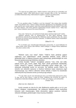 124
Ve onlara bir âyet geldiği zaman, “Allah'ın elçilerine verilen gibi bize de verilmedikçe asla
inanmayacağız” dediler. Allah elçilik görevini nereye vereceğini daha iyi bilir. Suç işleyenlere,
çevirdikleri hilelerinden dolayı Allah katında bir aşağılık ve çetin bir azap dokunacaktır.
(En’âm/ 124)
38
Ve sen, gerçekten onlara: “O gökleri ve yeri kim oluşturdu?” diye sormuş olsan, kesinlikle
“Allah!” diyeceklerdir. De ki: “Öyleyse Allah'ın astlarından çağırdıklarınızı hiç düşündünüz mü? Eğer
Allah, bana bir zarar vermek istediyse, onlar O'nun zararını giderebilen kimseler midirler? Yahut bana
bir rahmet dilediyse, onlar O'nun rahmetini engelleyebilen kimseler midirler? De ki: “Allah, bana
yeter. Sonucu bırakanlar, yalnızca O'na sonucu bıraksınlar.”
( Zümer/ 38)
31
Yine onlar: “Bu Kur’ân, şu iki şehirden bir büyük adama indirilmeli değil miydi?” dediler.
32
Rabbinin rahmetini onlar mı paylaştırıyorlar? Şu basit dünya hayatında, onların
geçimliklerini aralarında Biz paylaştırdık Biz. Birbirlerine işlerini gördürsünler diye Biz, onların
bir kısmını bir kısmının üzerine derecelerle yükselttik. Ve Rabbinin rahmeti onların biriktirdikleri
şeylerden daha hayırlıdır.
Zühruf 31–32:
86
Ve sen Kitab'ın sana vahyedileceğini/indirileceğini ummuyordun. O, ancak Rabbinden bir
rahmet olarak verildi. Öyleyse sakın kâfirlere; Allah'ın ilâhlığını ve rabliğini bilerek reddedenlere
arka çıkma/ yardımcı olma.
(Kasas/ 86)
“Rahmeti açma veya tutma” ifadesi “Allah’ın bulut gönderip yağmur
yağdırması veya yağdırmaması” olarak anlaşıldığı takdirde, ayette, Allah’ın
gönderdiği bulut ve yağmura kimsenin engel olamayacağı, göndermediğini de zorla
kimsenin gönderemeyeceği bildiriliyor demektir.
Aslında buradaki “rahmet” sözcüğünün anlamını “rızk, evlât, mal mülk,
makam mevki, güç, otorite, sağlık, bilgi, lütuf” olarak genişletmek mümkündür.
Çünkü “rahmet”in “yağmur” anlamında kullanıldığı ayetler olduğu gibi, “rızk”
anlamında kullanıldığı ayetler de mevcuttur. Bu takdirde ayetten Allah’ın bu
nimetler için rahmetini açmasına ve bunların belirlenen kişiye ulaşmasına engel
olunamayacağı veya Allah’ın rahmetini tutması hâlinde o kişinin bu nimetlerden
mahrumiyetini hiç kimsenin tersine çeviremeyeceği anlaşılır.
107
Ve eğer Allah, sana bir zarar dokunduracak olursa, onu O'ndan başka giderecek biri yoktur.
Ve eğer sana bir hayır dilerse, o zaman da O'nun verdiklerini geri çevirecek biri yoktur. O,
armağanlarını kullarından dilediğine isabet ettirir. Ve Allah, çok yarlıgayıcı, çok merhametlidir.
(Yunus/ 107)
Allah Aziz’dir, Hakîm’dir
Ayetin sonunda yer alan bu iki sıfat, Rabbimizin mutlak galip ve en iyi yasa
koyucu olduğunu vurgulamaktadır. Bu sıfatlarıyla Rabbimiz kendi tasarrufuna
kimsenin mani olamayacağını, bütün direnmelere rağmen yasalarını indirerek
rahmetini dilediğine göndereceğini ortaya koymuş olmaktadır.
3. Ayet:
9
 