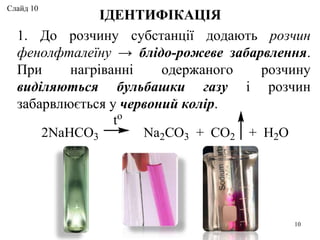 1. До розчину субстанції додають розчин
фенолфталеїну → блідо-рожеве забарвлення.
При нагріванні одержаного розчину
виділяються бульбашки газу і розчин
забарвлюється у червоний колір.
ІДЕНТИФІКАЦІЯ
2NaHCO3 Na2CO3 + CO2 + H2O
to
10
Слайд 10
 