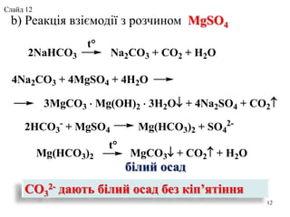 b) Реакція взіємодії з розчином MgSO4
CO3
2- дають білий осад без кіп’ятіння
12
2NaHCO3 Na2CO3 + CO2 + H2O
t
4Na2CO3 + 4MgSO4 + 4H2O
3MgCO3  Mg(OH)2  3H2O+ 4Na2SO4 + CO2
2HCO3
-
+ MgSO4 Mg(HCO3)2 + SO4
2-
Mg(HCO3)2 MgCO3 + CO2 + H2O
t
білий осад
Слайд 12
 