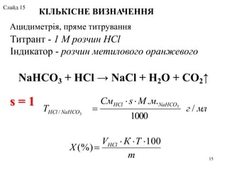 NaHCO3 + HCl → NaCl + H2O + CO2↑
m
ТКV
X HCl 100
(%)


млг
мМsСм
T
NaHCOHCl
NaHCOHCl /
1000
.. 3
3/


Ацидиметрія, пряме титрування
КІЛЬКІСНЕ ВИЗНАЧЕННЯ
Титрант - 1 М розчин HCl
Індикатор - розчин метилового оранжевого
s = 1
15
Слайд 15
 