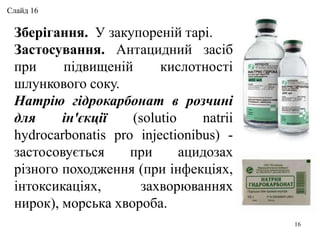 Зберігання. У закупореній тарі.
Застосування. Антацидний засіб
при підвищеній кислотності
шлункового соку.
Натрію гідрокарбонат в розчині
для ін'єкції (solutio natrii
hydrocarbonatis pro injectionibus) -
застосовується при ацидозах
різного походження (при інфекціях,
інтоксикаціях, захворюваннях
нирок), морська хвороба.
16
Слайд 16
 