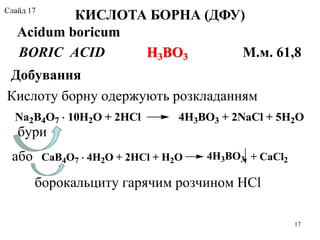 BORIC ACID Н3ВО3 М.м. 61,8
Добування
Кислоту борну одержують розкладанням
бури
КИСЛОТА БОРНА (ДФУ)
Acidum boricum
CaB4O7  4H2O + 2HCl + H2O 4H3BO3 + CaCl2
17
борокальциту гарячим розчином HCl
Na2B4O7  10H2O + 2HCl 4H3BO3 + 2NaCl + 5H2O
або
Слайд 17
 