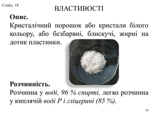 ВЛАСТИВОСТІ
Опис.
Кристалічний порошок або кристали білого
кольору, або безбарвні, блискучі, жирні на
дотик пластинки.
Розчинність.
Розчинна у воді, 96 % спирті, легко розчинна
у киплячій воді Р і гліцерині (85 %).
18
Слайд 18
 