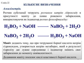 КІЛЬКІСНЕ ВИЗНАЧЕННЯ
Алкаліметрія.
Розчин субстанції титрують розчином натрію гідроксиду в
присутності маніту до появи рожевого забарвлення,
використовуючи як індикатор розчин фенолфталеїну:
H3BO3 + NaOH NaBO2 + 2H2O
NaBO2 + 2H2O H3BO3 + NaOH
22
Маніт додають тому, що при титруванні борної кислоти натрію
гідроксидом, утворюється натрію метаборат, який в результаті
гідролізу дає лужне середовище і індикатор змінить своє
забарвлення до моменту еквівалентності.
Додавання маніту посилює кислі властивості борної кислоти.
Слайд 22
 