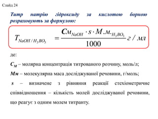 де:
СМ – молярна концентрація титрованого розчину, моль/л;
Мм – молекулярна маса досліджуваної речовини, г/моль;
s – визначене з рівняння реакції стехіометричне
співвідношення – кількість молей досліджуваної речовини,
що реагує з одним молем титранту.
Титр натрію гідроксиду за кислотою борною
розраховують за формулою:
3 3
3 3
1000
 

С NaOH H BO
NaOH / H BO
м s М.м.
T г / мл
Слайд 24
 