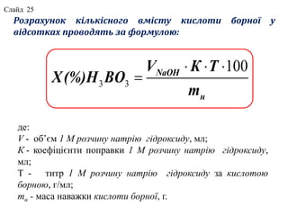 Розрахунок кількісного вмісту кислоти борної у
відсотках проводять за формулою:
де:
V - об’єм 1 М розчину натрію гідроксиду, мл;
К - коефіцієнти поправки 1 М розчину натрію гідроксиду,
мл;
Т - титр 1 М розчину натрію гідроксиду за кислотою
борною, г/мл;
mн - маса наважки кислоти борної, г.
3 3
100NaOH
н
V К Т
X(%)H BO
m
  

Слайд 25
 