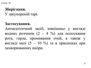 26
Зберігання.
У закупореній тарі.
Застосування.
Антисептичний засіб, зовнішньо у вигляді
водних розчинів (2 – 4 %) для полоскання
рота, горла, промивання очей, а також у
вигляді мазі (5 – 10 %) та в присипках при
захворюваннях шкіри.
Слайд 26
 