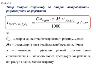 де:
СМ – молярна концентрація титрованого розчину, моль/л;
Мм – молекулярна маса досліджуваної речовини, г/моль;
s – визначене з рівняння реакції стехіометричне
співвідношення – кількість молей досліджуваної речовини,
що реагує з одним молем титранту.
Титр натрію гідроксиду за натрію тетраборатом
розраховують за формулою:
2 4 7
2 4 7
1000
С  

NaOH Na B O
NaOH / Na B O
м s М .м.
T г / мл
Слайд 33
 