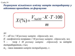 Розрахунок кількісного вмісту натрію тетраборату у
відсотках проводять за формулою:
де:
V - об’єм 1 М розчину натрію гідроксиду, мл;
К - коефіцієнти поправки 1 М розчину натрію гідроксиду, мл;
Т - титр 1 М розчину натрію гідроксиду за натрію
тетраборатом, г/мл;
mн - маса наважки натрію тетраборату, г.
m
ТКV
X NaOH 100
(%)


Слайд 34
 