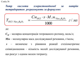 де:
СМ – молярна концентрація титрованого розчину, моль/л;
Мм – молекулярна маса досліджуваної речовини, г/моль;
s – визначене з рівняння реакції стехіометричне
співвідношення – кількість молей досліджуваної речовини,
що реагує з одним молем титранту.
Титр кислоти хлористоводневої за натрію
тетраборатом розраховують за формулою:
млг
мМsСм
T
OBNasHCl
OBNasHCl /
1000
.. 742
742/


Слайд 36
 