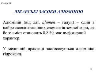 ЛІКАРСЬКІ ЗАСОБИ АЛЮМІНІЮ
Алюміній (від лат. alumen – галун) – один з
найрозповсюдженіших елементів земної кори, де
його вміст становить 8,8 %; має амфотерний
характер.
У медичній практиці застосовується алюмінію
гідроксид.
39
Слайд 39
 