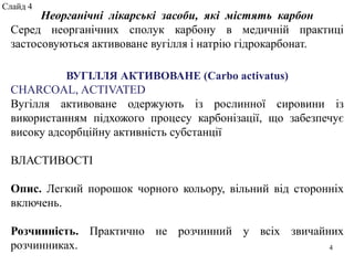 Неорганічні лікарські засоби, які містять карбон
Серед неорганічних сполук карбону в медичній практиці
застосовуються активоване вугілля і натрію гідрокарбонат.
ВУГІЛЛЯ АКТИВОВАНЕ (Carbo activatus)
CHARCOAL, ACTIVATED
Вугілля активоване одержують із рослинної сировини із
використанням підхожого процесу карбонізації, що забезпечує
високу адсорбційну активність субстанції
ВЛАСТИВОСТІ
Опис. Легкий порошок чорного кольору, вільний від сторонніх
включень.
Розчинність. Практично не розчинний у всіх звичайних
розчинниках. 4
Слайд 4
 